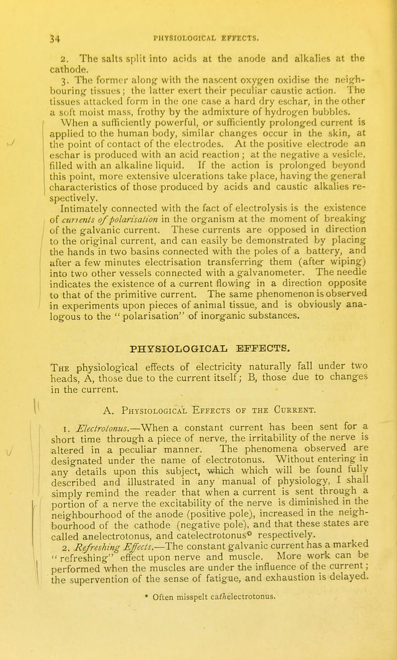 2. The salts split into acids at the anode and alkalies at the cathode. 3. The former along- with the nascent oxygen oxidise the neig^h- bouring tissues; the latter exert their peculiar caustic action. The tissues attacked form in the one case a hard dry eschar, in the other a soft moist mass, frothy by the admixture of hydrogen bubbles. When a sufficiently powerful, or sufficiently prolonged current is applied to the human body, similar changes occur in the skin, at the point of contact of the electrodes. At the positive electrode an eschar is produced with an acid reaction; at the negative a vesicle, filled with an alkaline liquid. If the action is prolonged beyond this point, more extensive ulcerations take place, having the general characteristics of those produced by acids and caustic alkalies re- spectively. Intimately connected with the fact of electrolysis is the existence of curienls of polarisalioji in the organism at the moment of breaking of the galvanic current. These currents are opposed in direction to the original current, and can easily be demonstrated by placing the hands in two basins connected with the poles of a battery, and after a few minutes electrisation transferring them (after wiping) into two other vessels connected with a galvanometer. The needle indicates the existence of a current flowing in a direction opposite to that of the primitive current. The same phenomenon is observed in experiments upon pieces of animal tissue, and is obviously ana- logous to the  polarisation of inorganic substances. PHYSIOLOGICAL EFFECTS, The physiological effects of electricity naturally fall under two heads. A, those due to the current itself; B, those due to changes in the current. A. Physiological Effects of the Current. 1. Eleclroionus.—When a constant current has been sent for a short time through a piece of nerve, the irritability of the nerve is altered in a peculiar manner. The phenomena observed are designated under the name of electrotonus. Without entering in any details upon this subject, which which will be found fully described and illustrated in any manual of physiology, I shall simply remind the reader that when a current is sent through a portion of a nerve the excitability of the nerve is diminished in the neighbourhood of the anode (positive pole), increased in the neigh- bourhood of the cathode (negative pole), and that these states are called anelectrotonus, and catelectrotonus** respectively. 2. Refreshing Effecis.—The constant galvanic current has a marked  refreshing effect upon nerve and muscle. More work can be performed when the muscles are under the influence of the current; the supervention of the sense of fatigue, and exhaustion is delayed. * Often misspelt ca</jelectrotonus.