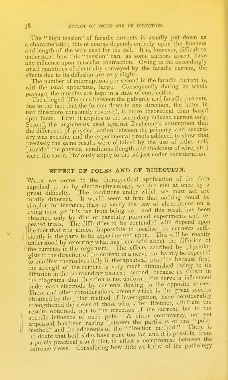 The  hig-h tension of faradic currents is usually put down as a characteristic ; this of course depends entirely upon the fineness and length of the wire used for the coil. It is, however, difficult to understand how this tension can, as some authors assert, have any influence upon muscular contraction. Owing to the exceedingly small quantities of electricity conveyed by the faradic current, the effects due to its diffusion are very slight. The number of interruptions per second in the faradic current is, with the usual apparatus, large. Consequently during its whole passage, the muscles are kept in a state of contraction. The alleged difference between the galvanic and faradic currents, due to the fact that the former flows in one direction, the latter in two directions constantly reversed, is more theoretical than based upon facts. First, it applies to the secondary induced current only. Second, the arguments used against Duchenne's assumption that the difference of physical action between the primary and second- ary was specific, and the experimental proofs adduced to show that precisely the same results were obtained by the use of either coil, provided the physical conditions (length and thickness of wire, etc.) were the same, obviously apply to the subject under consideration. EFFECT OF POLES AND OF DIKBCTION. When we come to the therapeutical application of the data supplied to us by electro-physiology, we are met at once by a great difficulty. The conditions under M'hich we must act are totally different. It would seem at first that nothing could be simpler, for instance, than to verify the law of electrotonus on a living man, yet it is far from being so; and this result has been obtained only by dint of carefully planned experiments and re- peated trials. The difficulties to be contended with depend upon the fact that it is almost impossible to localise the currents suffi- ciently in the parts to be experimented upon. This will be readily understood by referring what has been said about the diffusion of the currents in the organism. The effects ascribed by physiolo- gists to the direction of the current in a nerve can hardly be expected to manifest themselves fully in therapeutical practice because first, the strength of the current is very much diminished owing to its diffusion in the surrounding tissues; second, because as shown m the diagrams, that direction is not uniform; the nerve is influenced under each electrode by currents flowing in the opposite senses. These and other considerations, among which is the great success obtained by the polar method of investigation, have considerably strengthened the views of those who, after Brenner, attribute the results obtained, not to the direction of the current, but to the specific influence of each pole. A bitter controversy, not yet appeased, has been raging between the partisans of this polar method and the adherents of the direction method. Ihere is no doubt that both sides have gone too far, and it is possible, trom a purely practical standpoint, to effect a compromise between the extreme views. Considering how little we know of the pathology