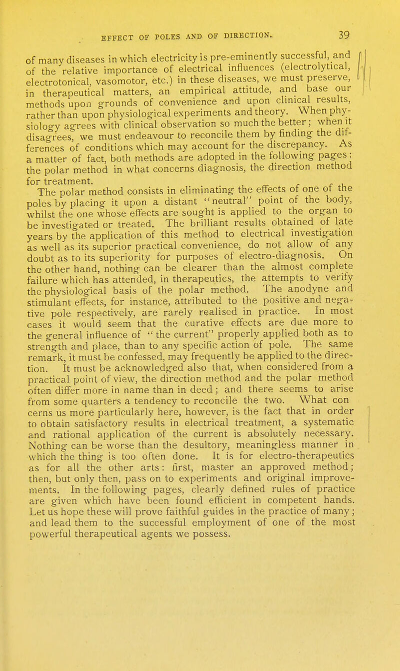 of many diseases in which electricity is pre-eminently successful, and of the relative importance of electrical influences (electrolytical, electrotonical, vasomotor, etc.) in these diseases, we must preserve, I in therapeutical matters, an empirical attitude, and base our methods upon g-rounds of convenience and upon clmical results, rather than upon physiolog-ical experiments and theory. When phy- siology ag-rees with clinical observation so much the better; when it disagrees, we must endeavour to reconcile them by finding the dif- ferences of conditions which may account for the discrepancy. As a matter of fact, both methods are adopted in the following pages: the polar method in what concerns diagnosis, the direction method for treatment. The polar method consists in eliminating the effects of one ot the poles by placing it upon a distant neutral point of the body, whilst the one whose effects are sought is applied to the organ to be investigated or treated. The brilliant results obtained of late years by The application of this method to electrical investigation as well as its superior practical convenience, do not allow of any doubt as to its superiority for purposes of electro-diagnosis. On the other hand, nothing can be clearer than the almost complete failure which has attended, in therapeutics, the attempts to verify the physiological basis of the polar method. The anodyne and stimulant effects, for instance, attributed to the positive and nega- tive pole respectively, are rarely realised in practice. In most cases it would seem that the curative effects are due more to the general influence of  the current properly applied both as to strength and place, than to any specific action of pole. The same remark, it must be confessed, may frequently be applied to the direc- tion. It must be acknowledged also that, when considered from a practical point of view, the direction method and the polar method often differ more in name than in deed; and there seems to arise from some quarters a tendency to reconcile the two. What con cerns us more particularly here, however, is the fact that in order to obtain satisfactory results in electrical treatment, a systematic and rational application of the current is absolutely necessary. Nothing can be worse than the desultory, meaningless manner in which the thing is too often done. It is for electro-therapeutics as for all the other arts: first, master an approved method; then, but only then, pass on to experiments and original improve- ments. In the following pages, clearly defined rules of practice are given which have been found efficient in competent hands. Let us hope these will prove faithful guides in the practice of many; and lead them to the successful employment of one of the most powerful therapeutical agents we possess.