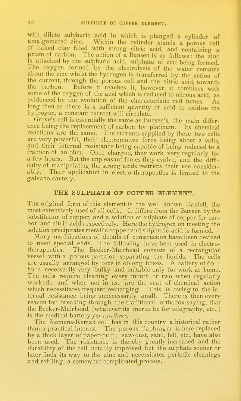 with dilute sulphuric acid in which is plunged a cylinder of amalg-amated zinc. Within the cylinder stands a porous cell of baked clay filled with strong nitric acid, and containing a prism of carbon. The action of a Bunsen is as follows: the zinc is attacked by the sulphuric acid, sulphate of zinc being formed. The oxygen formed by the electrolysis of the water remains about the zinc whilst the hydrogen is transferred by the action of the current, through the porous cell and the nitric acid, towards the carbon. Before it reaches it, however, it combines with some of the oxygen of the acid which is reduced to nitrous acid, as evidenced by the evolution of the characteristic red fumes. ' As long then as there is a sufficient quantity of acid to oxidise the hydrogen, a constant current will circulate. Grove's cell is essentially the same as Bunsen's, the main differ- ence being the replacement of carbon by platinum. Its chemical reactions are the same. The currents supplied by these two cells are very powerful, their electromotive force being about 2 volts, and their internal resistance being capable of being reduced to a fraction of an ohm. Once charged, they work very regularly for a few hours. _ But the unpleasant fumes they evolve, and the diffi- culty of manipulating the strong acids restricts their use consider- ably. Their application in electro-therapeutics is limited to the galvano cautery. THE SULPHATE OF COPPER ELEMENT. The original form of this element is the well known Daniell, the most extensively used of all cells. It differs from the Bunsen by the substitution of copper, and a solution of sulphate of copper for car- bon and nitric acid respectively. Here the hydrogen on meeting the solution precipitates metallic copper and sulphuric acid is formed. Many modifications of details of construction have been devised to meet special ends. The following have been used in electro- therapeutics. The Becker-Muirhead consists of a rectangular vessel with a porous partition separating the liquids. The cells are usually arranged by tens in oblong boxes. A battery of 60— 80 is necessarily very bulky and suitable only for work at home. The cells require cleaning every month or two when regularly worked; and when not in use are the seat of chemical action which necessitates frequent recharging. This is owing to the in- ternal resistance being unnecessarily small. There is then every reason for breaking through the traditional orthodox saying, that the Becker-Muirhead, (whatever its merits be for telegraphy, etc.,) is the medical battery par excellence. The Siemens-Remak cell has in this country a historical rather than a practical interest. The porous diaphragm is here replaced by a thick layer of paper-pulp; saw-dust, sand, felt, etc., have also been used. The resistance is thereby greatly increased and the durability of the cell notably improved, but the sulphate sooner or later finds its way to the zinc and necessitates periodic cleanings and refilling, a somewhat complicated process.