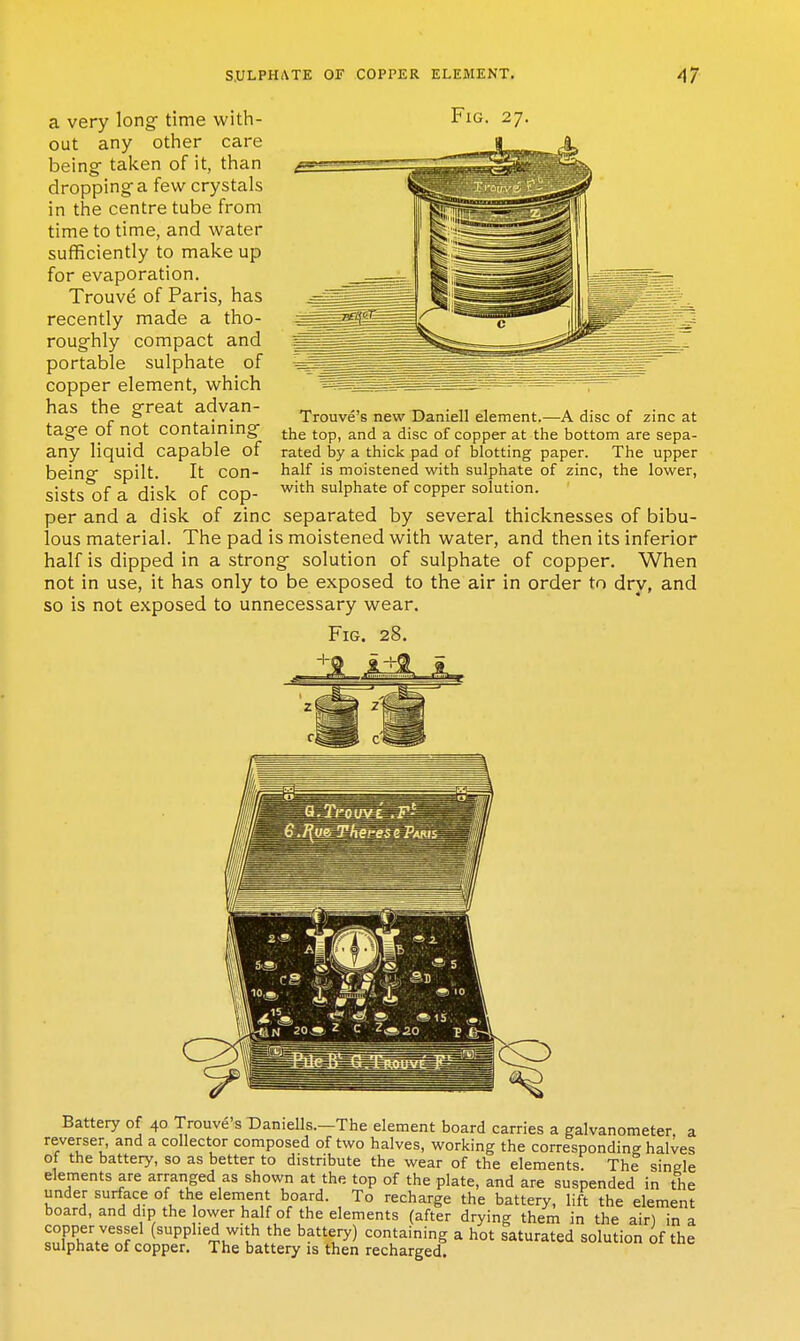 a very long time with- Fig out any other care beingf taken of it, than dropping a few crystals in the centre tube from time to time, and water sufficiently to make up for evaporation. Trouve of Paris, has recently made a tho- roughly compact and portable sulphate of copper element, which has the great advan- _ t-, • n i ^ a j- r • p * . . Trouve s new Daniell element.—A disc of zinc at tage 01 not contammg {.j^g (.^p^ ^j^^j ^ ^jg^, of copper at the bottom are sepa- any liquid capable of rated by a thick pad of blotting paper. The upper being spilt. It con- half is moistened with sulphate of zinc, the lower, sists of a disk of cop- ^''^ sulphate of copper solution, per and a disk of zinc separated by several thicknesses of bibu- lous material. The pad is moistened with water, and then its inferior half is dipped in a strong solution of sulphate of copper. When not in use, it has only to be exposed to the air in order to dry, and so is not exposed to unnecessary wear. Fig. 28. — 1 ■ 1 Battery of 40 Trouve's T)aniells.—The element board carries a galvanometer a reverser, and a collector composed of two halves, working the corresponding halves of the battery, so as better to distribute the wear of the elements. The single elements are arranged as shown at the top of the plate, and are suspended in the under surface of the element board. To recharge the battery, lift the element board, and dip the ower half of the elements (after drying them in the air) in a copper vessel (supplied with the battery) containing a hot saturated solution of the sulphate of copper. The battery is then recharged.