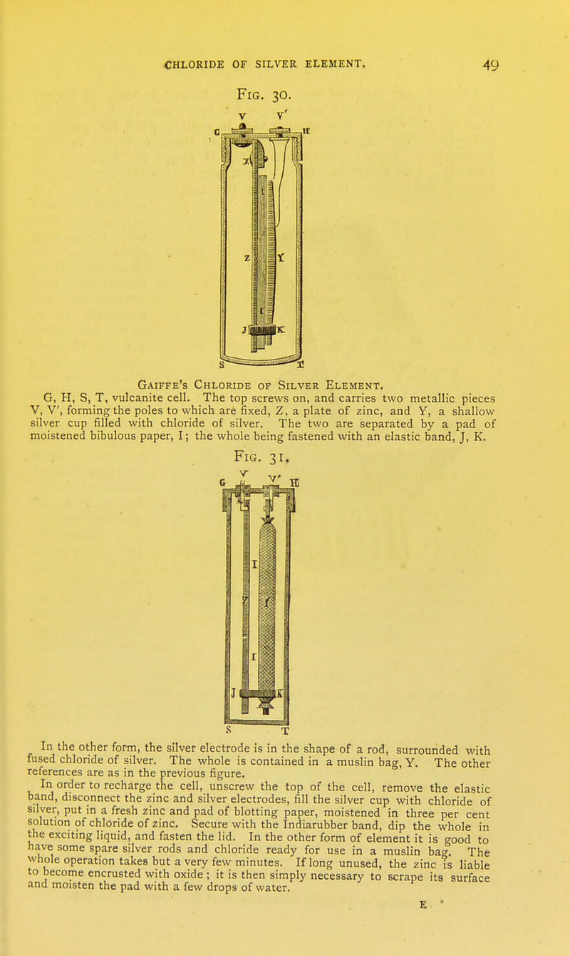 Fig. 30. V V' Gaiffe's Chloride of Silver Element. G, H, S, T, vulcanite cell. The top screws on, and carries two metallic pieces V, V, forming the poles to which are fixed, Z, a plate of zinc, and Y, a shallow silver cup filled with chloride of silver. The two are separated by a pad of moistened bibulous paper, I; the whole being fastened with an elastic band, J, K. Fig. 31. s T In the other form, the silver electrode is in the shape of a rod, surrounded with fused chloride of silver. The whole is contained in a muslin bag, Y. The other references are as in the previous figure. In order to recharge the cell, unscrew the top of the cell, remove the elastic band, disconnect the zinc and silver electrodes, fill the silver cup with chloride of silver, put in a fresh zinc and pad of blotting paper, moistened in three per cent solution of chloride of zinc. Secure with the Indiarubber band, dip the whole in the exciting liquid, and fasten the lid. In the other form of element it is good to have some spare silver rods and chloride ready for use in a muslin bag. The whole operation takes but a very few minutes. If long unused, the zinc is liable to become encrusted with oxide ; it is then simply necessary to scrape its surface and moisten the pad with a few drops of water. E