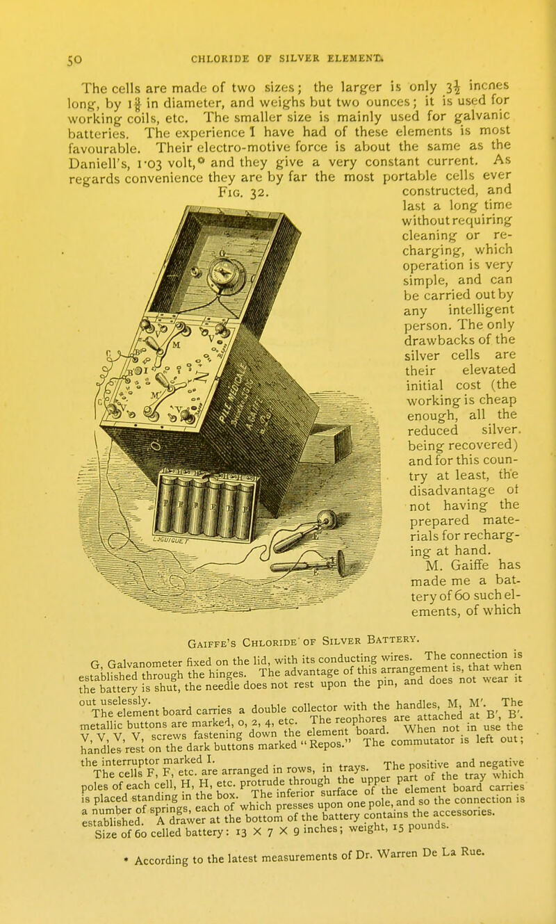 The cells are made of two sizes; the larger is only 3^ incnes long-, by 11 in diameter, and weighs but two ounces; it is used for working- coils, etc. The smaller size is mainly used for galvanic batteries. The experience 1 have had of these elements is most favourable. Their electro-motive force is about the same as the Daniell's, 1-03 volt,** and they give a very constant current. As regards convenience they are by far the most portable cells ever Fig. 32. constructed, and last a long time without requiring cleaning or re- charging, which operation is very simple, and can be carried out by any intelligent person. The only drawbacks of the silver cells are their elevated initial cost (the working is cheap enough, all the reduced silver, being recovered) and for this coun- try at least, the disadvantage ot not having the prepared mate- rials for recharg- ing at hand. M. GaifFe has made me a bat- tery of 60 such el- ements, of which Gaiffe's Chloride'of Silver Battery. r n=,lvanometer fixed on the lid, with its conducting wires. The connection is V V V V screws fastening down the element board. When not in use tne LdielVe^t on the dfrk buttons marked Repos. The commutator .s left out, ''Vhe'cells'?;refclJe arranged in rows, in trays. The PO-f ^ and negive poS of eih^ e,l, H, H, etc. p'^^ru,.^^^^^ sSe of 60 celled battery: 13 X 7 X 9 inches; weight, 15 pounds. • According to the latest measurements of Dr. Warren De La Rue.