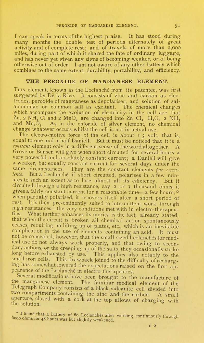 I can speak in terms of the highest praise. It has stood during- many months the double test of periods alternately of great activity and of complete rest; and of travels of more than 2,000 miles, during part of which it shared the fate of ordinary luggage, and has never yet given any signs of becoming weaker, or ot being otherwise out of order. I am not aware of any other battery which combines to the same extent, durability, portability, and efficiency. THE PEROXIDE OP MAIfGANESE ELEMENT. This element, known as the Leclanche from its patentee, was first suggested by De la Rive. It consists of zinc and carbon as elec- trodes, peroxide of manganese as depolariser, and solution of sal- ammoniac or common salt as excitant. The chemical changes which accompany the evolution of electricity- in the cell are that Zn, 2 NH^ CI and 2 MnO^ are changed into Zn Cl^, H^O, 2 NH3 and MujOj. As in the chloride of silver element, no chemical change whatever occurs whilst the cell is not in actual use. The electro-motive force of the cell is about i -5 volt, that is, equal to one and a half Daniell. But it must be noticed that it is a co/tslanl element only in a different sense of the word altogether. A Grove or Bunsen will give when short circuited for several hours a very powerful and absolutely constant current; a Daniell will give a weaker, but equally constant current for several days under the same circumstances. They are the constant elements par excel- lence. But a Leclanche if short circuited, polarises in a few min- utes to such an extent as to lose almost all its efficiency. But if circuited through a high resistance, say 2 or 3 thousand ohms, it gives a fairly constant current for a reasonable time—a few hours;** when partially polarised, it recovers itself after a short period of rest. It is then pre-eminently suited to intermittent work through high resistances—the very conditions met with in electro-therapeu- tics. What further enhances its merits is the fact, already stated, that when the circuit is broken all chemical action spontaneously ceases, requiring no lifting up of plates, etc., which is an inevitable complication in the use of elements containing an acid. It must not be concealed, however, that the small sized Leclanches for med- ical use do not always work properly, and that owing to secon- dary actions, or the creeping up of the salts, they occasionally strike long before exhausted by use. This applies also notably to the small iron cells. This drawback joined to the difficulty of recharg- ing has somewhat lowered the expectations raised on the first ap- pearance of the Leclanche' in electro-therapeutics. Several modifications have been brought to the manufacture of the manganese element. The familiar medical element of the lelegraph Company consists of a black vulcanite cell divided into two compartments containing the zinc and the carbon. A small aperture, closed with a cork at the top allows of charP-ing- with the solution. eooo^rSr^V^^lt ^^^^ of 60 Leclanches after working continuously through booo ohms for 48 hours was but slightly weakened. J' 6