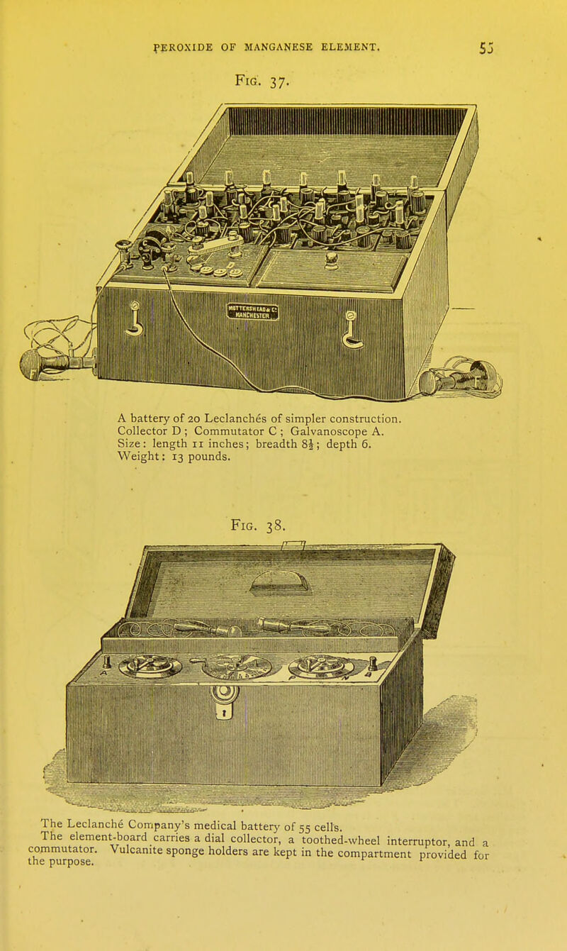 Fig. 37. A battery of 20 Leclanches of simpler construction. Collector D ; Commutator C ; Galvanoscope A. Size: length 11 inches; breadth 8J; depth 6. Weight: 13 pounds. The Leclanche Company's medical battery of 55 cells. The element-board carries a dial collector, a toothed-wheel interruptor commutator. Vulcanite sponge holders are kept in the compartment provid the purpose. ^