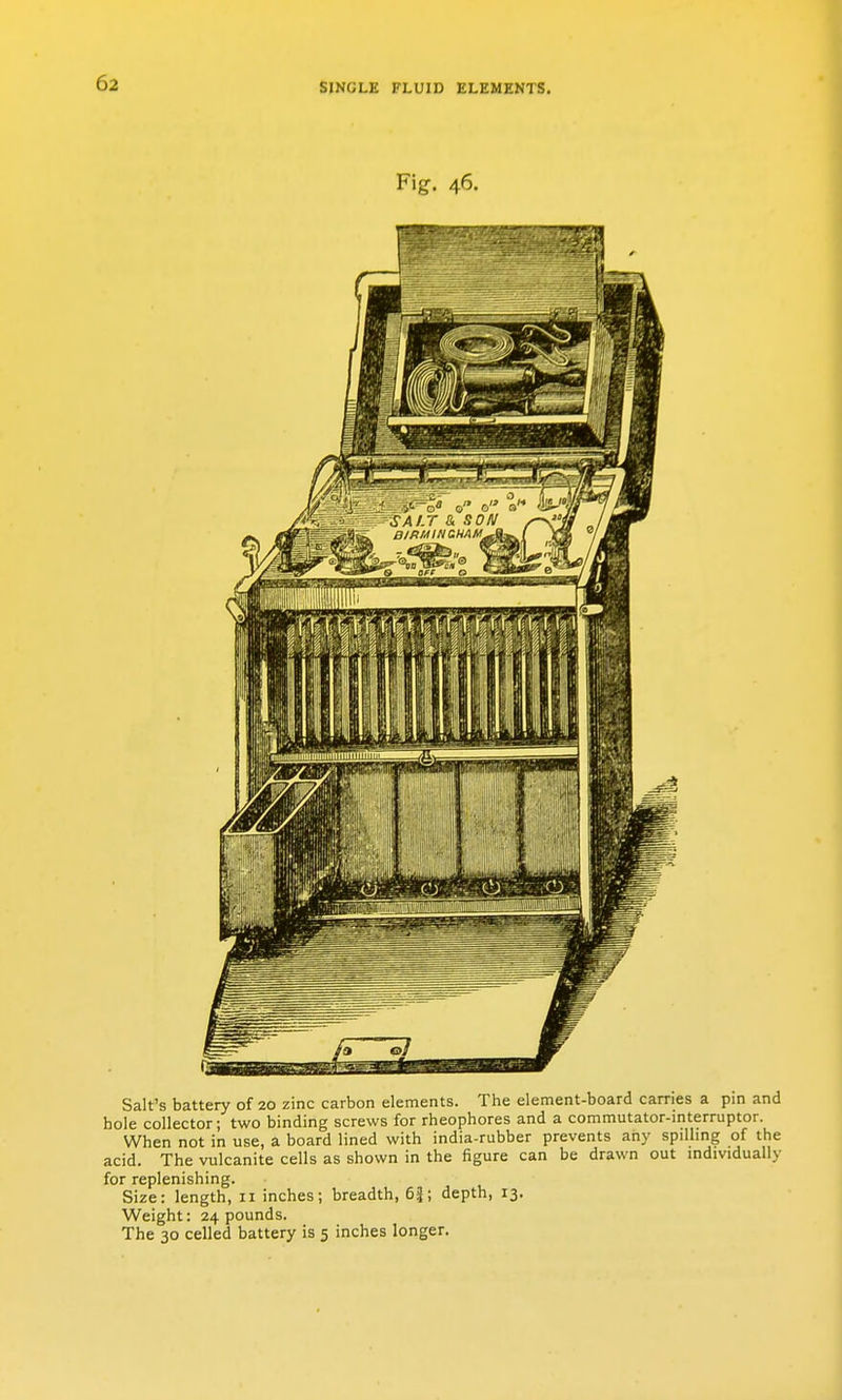 Fig. 46. Salt's battery of 20 zinc carbon elements. The element-board carries a pin and hole collector; two binding screws for rheophores and a commutator-interruptor. When not in use, a board lined with india-rubber prevents any spilhng of the acid. The vulcanite cells as shown in the figure can be drawn out individually for replenishing. Size: length, 11 inches; breadth, 6i; depth, 13. Weight: 24 pounds. The 30 celled battery is 5 inches longer.