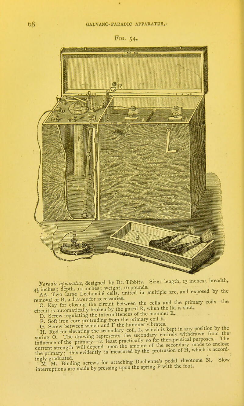 -Faradic apparatus, designed by Dr. Tibbits Size: length, 13 inches; breadth, /(I inches- deDth. 10 inches; weight, 16 pounds. ■. v ^^AA Two large Leclanch6 cells, united in multiple arc, and exposed by the removal of B, a drawer for accessories. . ., , C Key for closing the circuit between the cells and the pnmaiy coils-the circuit is automatically broken by the guard R when the hd is shut. D. Screw regulating the intermittences of the hammer U,. f' Soft iron core protruding from the primary coil K. G Screw between which and F the hammer vibrates. ■ H Rod for elevating the secondary coil, L, which is kept in any position by he spring a The drawing represents the secondary entirely withdrawn ^om the 'nfluence of he primary-at least practically so for therapeutical purpo es. The current stSngth will depend upon the amount of the secondary made to enclose t^SmS this evidently is measured by the protrusion of H, which is accord- M.'Brnding screws for attaching Duchenne's Pedal rheotome N.- Slow intei^ptions are made by pressing upon the spring P with the foot.