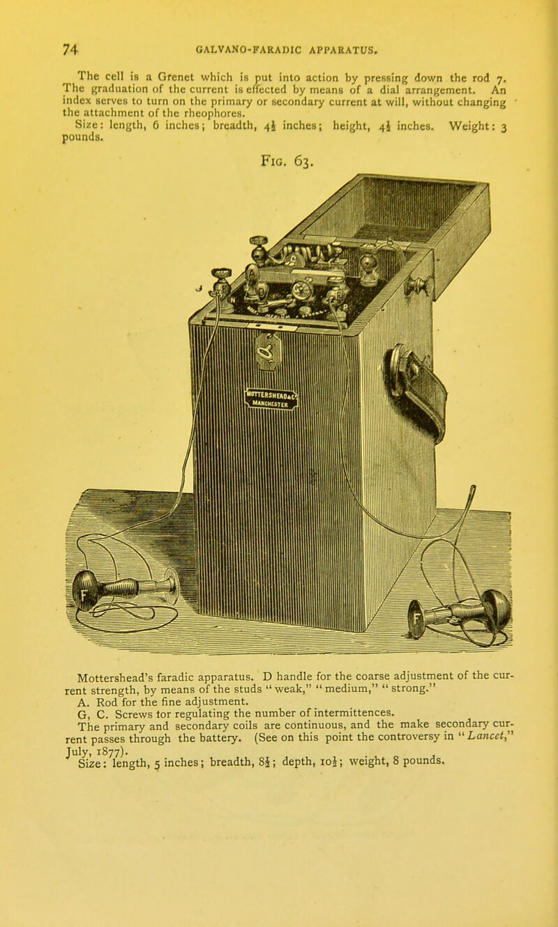 The cell is a Grenet which is put into action by pressing down the rod 7. The graduation of the current is effected by means of a dial arrangement. An index serves to turn on the primary or secondary current at will, without changing the attachment of the rheophores. Size: length, 5 inches; breadth, 4i inches; height, 4} inches. Weight: 3 pounds. Fig. 63. Mottershead's faradic apparatus. D handle for the coarse adjustment of the cur- rent strength, by means of the studs  weak,  medium,  strong. A. Rod for the fine adjustment. G, C. Screws lor regulating the number of intermittences. The primary and secondary coils are continuous, and the make secondary cur- rent passes through the battery. (See on this point the controversy in  Lancet,'' July, 1877). Size: length, 5 inches; breadth, 8§; depth, loj; weight, 8 pounds.