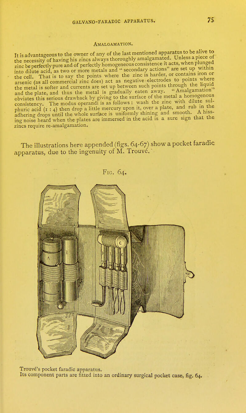 Amalgamation. It is advantageous to the owner of any of the last mentioned apparatus to be ahve to the necess ty of having his zincs always thoroughly amalgamated. Unless a piece of zi^c beSectlypure and of perfectly homogeneous consistence it acts, when plunged fnto dilute ac d?as two or more metals and  secondary actions are set up within the cell. That is to say the points where the zinc is harder or contains iron or arsenic (as all commercial zinc does) act as negative electrodes to points where the metal is softer and currents are set up between such points through the liquid and the plate, and thus the metal is gradually eaten away.  Amalgamation obviates this serious drawback by giving to the surface of the metal a homogenous consistency. The modus operandi is as follows : wash the zinc with dilute sul- phuric acid (I : 4) then drop a little mercury upon it, over a plate, and rub in the adhering drops until the whole surface is uniformly shining and smooth. A hiss- ing noisi heard when the plates are immersed in the acid is a sure sign that the zincs require re-amalgamation. The illustrations here appended (fig's. 64-67) show a pocket faradic apparatus, due to the ingenuity of M. Trouve.' Fig. 64. Trouve's pocket faradic apparatus. Its component parts are fitted into an ordinary surgical pocket case, fig. 64.