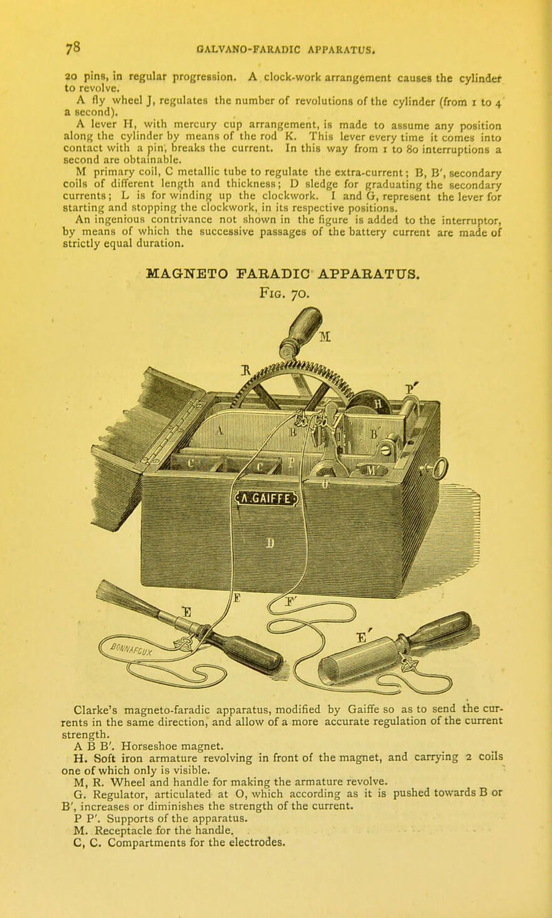 20 pins, in regular progreasion. A clock-work arrangement causes the cylinder to revolve. A fly wheel J, regulates the number of revolutions of the cylinder (from r to 4 a second). A lever H, with mercury cup arrangement, is made to assume any position along the cylinder by means of the rod K. This lever every time it comes into contact with a pin, breaks the current. In this way from i to 80 interruptions a second are obtainable. M primary coil, C metallic tube to regulate the extra-current; B, B', secondary coils of different length and thickness; D sledge for graduating the secondary currents; L is for winding up the clockwork. I and G, represent the lever for starting and stopping the clockwork, in its respective positions. An ingenious contrivance not shown in the figure is added to the interruptor, by means of which the successive passages of the battery current are made of strictly equal duration. MAGNETO PARADIC APPARATUS. Fig. 70. Clarke's magneto-faradic apparatus, modified by Gaiffe so as to send the cur- rents in the same direction, and allow of a more accurate regulation of the current strength. A B B'. Horseshoe magnet. H. Soft iron armature revolving in front of the magnet, and carrying 2 coils one of which only is visible. M, R. Wheel and handle for making the armature revolve. G. Regulator, articulated at O, which according as it is pushed towards B or B', increases or diminishes the strength of the current. P P'. Supports of the apparatus. M. Receptacle for the handle. C, C. Compartments for the electrodes.