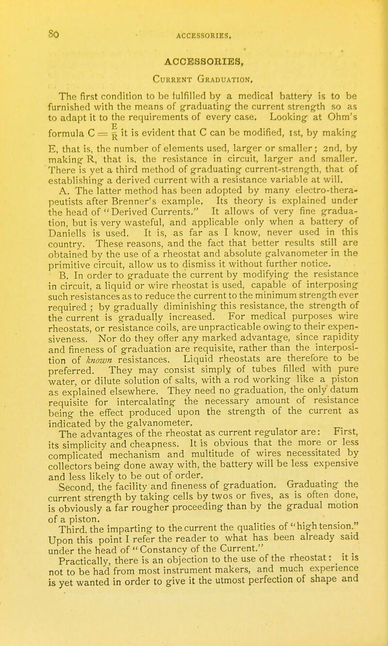 So ACCESSORIES. ACCESSORIES, Current Graduation, The first condition to be fulfilled by a medical battery is to be furnished with the means of graduating- the current strength so as to adapt it to the requirements of every case. Looking at Ohm's formula C = ^ it is evident that C can be modified, ist, by making- E, that is, the number of elements used, larger or smaller ; 2nd, by making R, that is. the resistance in circuit, larger and smaller. There is yet a third method of graduating current-strength, that of establishing- a derived current with a resistance variable at will. A. The latter method has been adopted by many electro-thera- peutists after Brenner's example. Its theory is explained under the head of Derived Currents. It allows of very fine gradua- tion, but is very wasteful, and applicable only when a battery of Daniells is used. It is, as far as I know, never used in this country. These reasons, and the fact that better results still are obtained by the use of a rheostat and absolute galvanometer in the primitive circuit, allow us to dismiss it without further notice. B. In order to graduate the current by modifying- the resistance in circuit, a liquid or wire rheostat is used, capable of interposing- such resistances as to reduce the current to the minimum strength ever required ; by gradually diminishing this resistance, the strength of the current is gradually increased. For medical purposes wire rheostats, or resistance coils, are unpracticable owing to their expen- siveness. Nor do they offer any marked advantage, since rapidity and fineness of g-raduation are requisite, rather than the interposi- tion of known resistances. Liquid rheostats are therefore to be preferred. They may consist simply of tubes filled with pure water, or dilute solution of salts, with a rod working like a piston as explained elsewhere. They need no graduation, the only datum requisite for intercalating the necessary amount of resistance being the effect produced upon the strength of the current as indicated by the galvanometer. The advantages of the rheostat as current regulator are: First, its simplicity and cheapness. It is obvious that the more or less complicated mechanism and multitude of wires necessitated by collectors being done away with, the battery will be less expensive and less likely to be out of order. Second, the facility and fineness of graduation. Graduatmg the current strength by taking cells by twos or fives, as is often done, is obviously a far rougher proceeding than by the gradual motion of a piston. r i.- u • « Third, the imparting to the current the qualities of high tension. Upon this point I refer the reader to what has been already said under the head of  Constancy of the Current. _ _ Practically, there is an objection to the use of the rheostat: _ it is not to be had from most instrument makers, and much experience is yet wanted in order to give it the utmost perfection of shape and