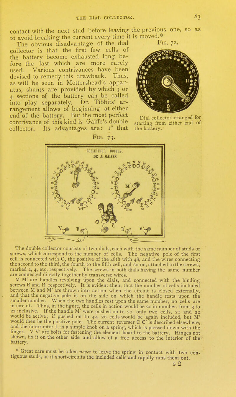 contact with the next stud before leaving the previous one, so as to avoid breaking- the current every time it is moved.** The obvious disadvantage of the dial collector is that the first few cells of the battery become exhausted long be- fore the last which are more rarely used. Various contrivances have been devised to remedy this drawback. Thus, as will be seen in Mottershead's appar- atus, shunts are provided by which 3 or 4 sections of the battery can be called into play separately. Dr. Tibbits' ar- rangement allows of beginning at either end of the battery. But the most perfect contrivance of this kind is Gaiffe's double collector. Its advantages are: 1° that Fig. 73. Fig. 72. Dial collector arranged for starting from either end of the battery. COILECIEOR DODBIE. BE A.GAIfFE ?5 !2 J4 The double collector consists of two dials, each with the same number of studs or screws, which correspond to the number of cells. The negative pole of the first cell is connected with O, the positive of the 48th with 48, and the wires connecting the second to the third, the fourth to the fifth cell, and so on, attached to the screws, marked 2, 4, etc. respectively. The screws in both dials having the same number are connected directly together by transverse wires. M M' are handles revolving upon the dials, and connected with the binding screws R and R' respectively. It is evident then, that the number of cells included between M and M' are thrown into action when the circuit is closed externally, and that the negative pole is on the side on which the handle rests upon the smaller number. When the two handles rest upon the same number, no cells are in circuit. Thus, in the figure, the cells in action would be 20 in number, from 3 to 22 inclusive. If the handle M'were pushed on to 20, only two cells, 21 and 22 would be active; if pushed on to 42, 20 cells would be again included, but M' would then be the positive pole. The current reverser C C is described elsewhere, and the interruptor I, is a simple knob on a spring, which is pressed down with the finger. V V are bolts for fastening the element board to the battery. Hinges not shown, fix it on the other side and allow of a free access to the interior of the battery. * Great care must be taken never to leave the spring in contact with two con- tiguous studs, as it short-circuits the included cells and rapidly runs them out. G 2