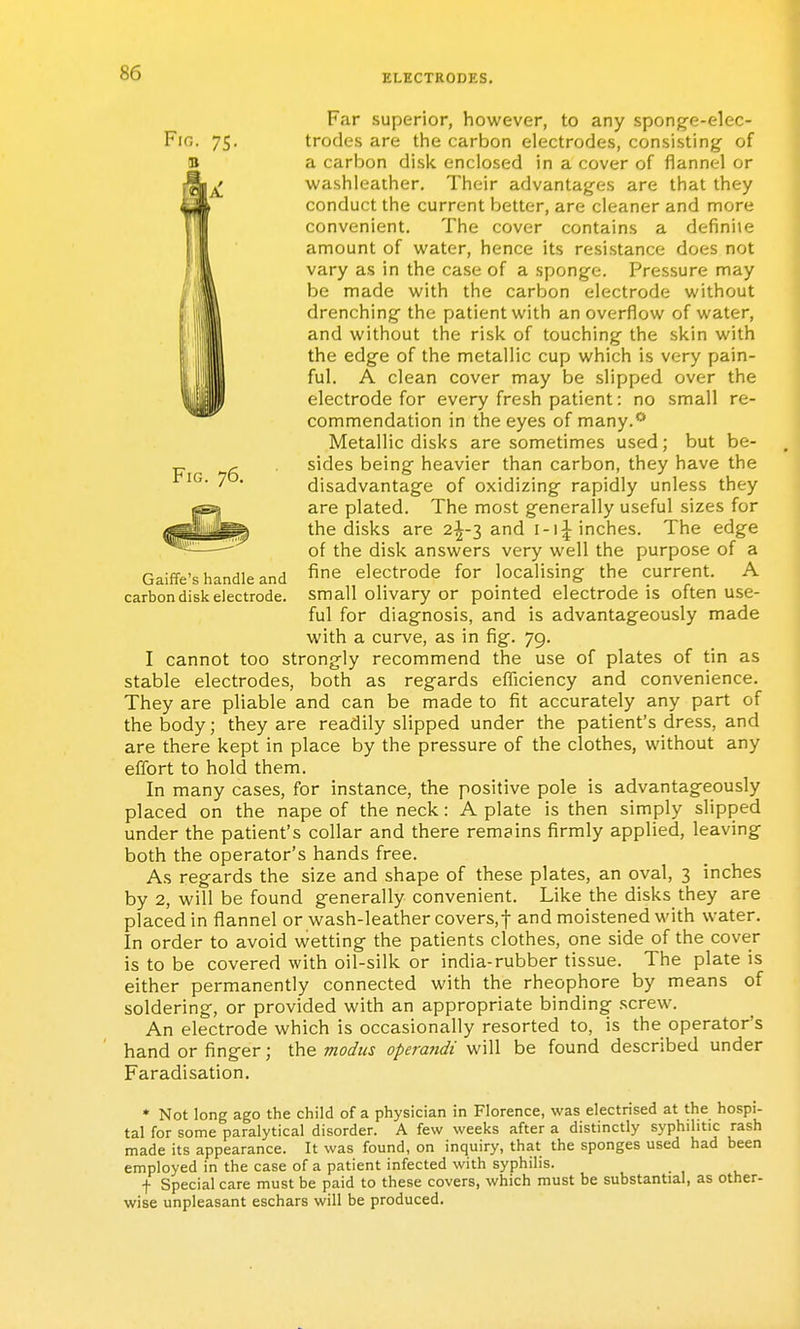 Fig. 76. Far superior, however, to any spong-e-elec- trodes are the carbon electrodes, consisting of a carbon disi<. enclosed in a cover of flannel or washleather. Their advantages are that they conduct the current better, are cleaner and more convenient. The cover contains a definite amount of vi^ater, hence its resistance does not vary as in the case of a sponge. Pressure may be made with the carbon electrode without drenching the patient with an overflow of water, and without the risk of touching the skin with the edge of the metallic cup which is very pain- ful, A clean cover may be slipped over the electrode for every fresh patient: no small re- commendation in the eyes of many.''-* Metallic disks are sometimes used; but be- sides being heavier than carbon, they have the disadvantage of oxidizing rapidly unless they are plated. The most generally useful sizes for the disks are 2^-3 and inches. The edge of the disk answers very well the purpose of a fine electrode for localising the current, A small olivary or pointed electrode is often use- ful for diagnosis, and is advantageously made with a curve, as in fig, 79, I cannot too strongly recommend the use of plates of tin as stable electrodes, both as regards efficiency and convenience. They are pliable and can be made to fit accurately any part of the body; they are readily slipped under the patient's dress, and are there kept in place by the pressure of the clothes, without any effort to hold them. In many cases, for instance, the positive pole is advantageously placed on the nape of the neck: A plate is then simply slipped under the patient's collar and there remains firmly applied, leaving both the operator's hands free. As regards the size and shape of these plates, an oval, 3 inches by 2, will be found generally convenient. Like the disks they are placed in flannel or wash-leather covers,f and moistened with water. In order to avoid wetting the patients clothes, one side of the cover is to be covered with oil-silk or india-rubber tissue. The plate is either permanently connected with the rheophore by means of soldering, or provided with an appropriate binding .screw. An electrode which is occasionally resorted to, is the operator's hand or finger; the modus operandi will be found described under Faradisation, Gaiffe's handle and carbon disk electrode. * Not long ago the child of a physician in Florence, was electrised at the hospi- tal for some paralytical disorder. A few weeks after a distinctly syphilitic rash made its appearance. It was found, on inquiry, that the sponges used had been employed in the case of a patient infected with syphilis. f Special care must be paid to these covers, which must be substantial, as other- wise unpleasant eschars will be produced.