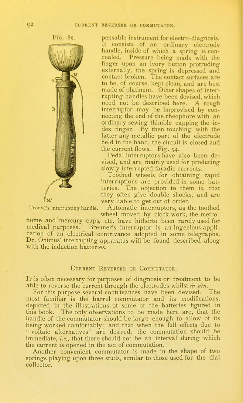 J4 pensable instrument for electro-diag-nosis. It consists of an ordinary electrode handle, inside of which a spring is con- cealed. Pressure being- made with the finger upon an ivory button protruding- externally, the spring is depressed and contact broken. The contact surfaces are to be, of course, kept clean, and are best made of platinum. Other shapes of inter- rupting handles have been devised, which need not be described here. A rough interrupter may be improvised by con- necting the end of the rheophore with an ordinary sewing thimble capping the in- dex finger. By then touching with the latter any metallic part of the electrode held in the hand, the circuit is closed and the current flows. Fig. 54. Pedal interruptors have also been de- vised, and are mainly used for producing slowly interrupted faradic currents. Toothed wheels for obtaining rapid interruptions are provided in some bat- teries. The objection to them is, that they often give double shocks, and are very liable to get out of order. Automatic interruptors, as the toothed wheel moved by clock work, the metro- nome and mercury cups, etc. have hitherto been rarely used for medical purposes. Brenner's interruptor is an ingenious appli- cation of an electrical contrivance adopted in some telegraphs. Dr. Onimus' interrupting apparatus will be found described along with the induction batteries. Trouve's interrupting handle. Current Reverser or Commutator. It is often necessary for purposes of diagnosis or treatment to be able to reverse the current through the electrodes whilst in situ. For this purpose several contrivances have been devised. The most familiar is the barrel commutator and its modifications, depicted in the illustrations of some of the batteries figured in this book. The only observations to be made here are, that the handle of the commutator should be large enough to allow of its being worked comfortably; and that when the full effects due to voltaic alternatives are desired, the commutation should be immediate, i.e., that there should not be an interval during which the current is opened in the act of commutation. Another convenient commutator is made in the shape of two springs playing upon three studs, similar to those used for the dial collector.