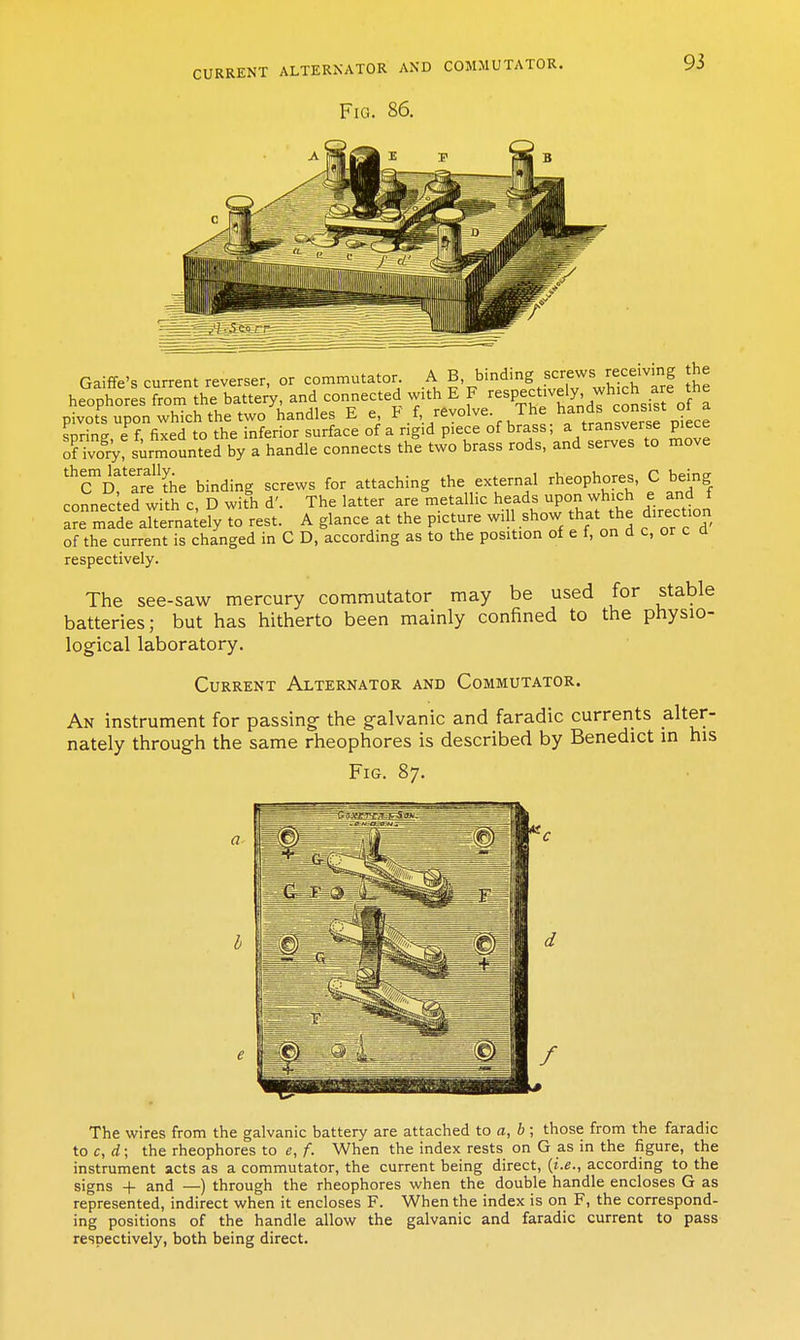 Fig. 86. 93 Gaiffe's current reverser, or commutator A B.bmdmg screws recewmg he heophores from the battery, and connected with E F ^^^P^^f ^'j'.^'^'^^.igt J a pivots upon which the two handles E e F f revolve The ^^^^ ™' J^,^ spring, e f, fixed to the inferior surface of a rigid piece of brass; a transverse piece of ivoiV, surmounted by a handle connects the two brass rods, and serves to move '^Ti%flhe binding screws for attaching the external rheophores, C being connected with c, D with d'. The latter are metallic heads upon wh^ch e and f are made alternately to rest. A glance at the picture will show that the direction of the current is changed in C D, according as to the position of e f, on d c, or c a respectively. The see-saw mercury commutator may be used for stable batteries; but has hitherto been mainly confined to the physio- logical laboratory. Current Alternator and Commutator. An instrument for passing the galvanic and faradic currents alter- nately through the same rheophores is described by Benedict in his Fig. 87. e h' The wires from the galvanic battery are attached to a, b ; those from the faradic to c, ; the rheophores to e, f. When the index rests on G as in the figure, the instrument acts as a commutator, the current being direct, {i.e., according to the signs + and —) through the rheophores when the double handle encloses G as represented, indirect when it encloses F. When the index is on F, the correspond- ing positions of the handle allow the galvanic and faradic current to pass respectively, both being direct.