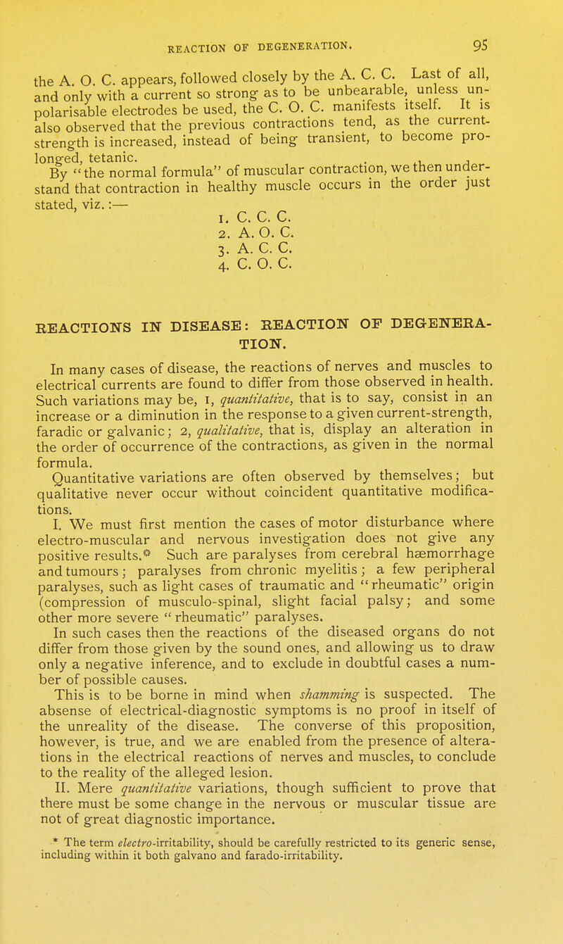 the A O C. appears, followed closely by the A. C. C. Last of all, and only with a current so strong as to be unbearable unless un- polarisable electrodes be used, the C. O. C. manifests itself. It is also observed that the previous contractions tend, as the current- strength is increased, instead of being transient, to become pro- longed, tetanic. . , By the normal formula of muscular contraction, we then under- stand that contraction in healthy muscle occurs in the order just stated, viz.:— 1. c. c. c. 2. A. O. C. 3. A. C. C. 4. C. O. C. REACTIONS IN DISEASE: BEACTION OP DEGENERA- TION. In many cases of disease, the reactions of nerves and muscles to electrical currents are found to differ from those observed in health. Such variations may be, i, quantitative, that is to say, consist in an increase or a diminution in the response to a given current-strength, faradic or galvanic; 2, qualitative, that is, display an alteration in the order of occurrence of the contractions, as given in the normal formula. Quantitative variations are often observed by themselves; but qualitative never occur without coincident quantitative modifica- tions. I. We must first mention the cases of motor disturbance where electro-muscular and nervous investigation does not give any positive results.*' Such are paralyses from cerebral hemorrhage and tumours; paralyses from chronic myelitis; a few peripheral paralyses, such as light cases of traumatic and rheumatic origin (compression of musculo-spinal, slight facial palsy; and some other more severe  rheumatic paralyses. In such cases then the reactions of the diseased organs do not differ from those given by the sound ones, and allowing us to draw only a negative inference, and to exclude in doubtful cases a num- ber of possible causes. This is to be borne in mind when shamming is suspected. The absense of electrical-diagnostic symptoms is no proof in itself of the unreality of the disease. The converse of this proposition, however, is true, and we are enabled from the presence of altera- tions in the electrical reactions of nerves and muscles, to conclude to the reality of the alleged lesion. II. Mere quantitative variations, though sufficient to prove that there must be some change in the nervous or muscular tissue are not of great diagnostic importance. • The term eiecfro-irritability, should be carefully restricted to its generic sense, including within it both galvano and farado-irritability.