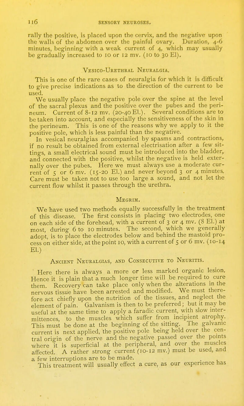 rally the positive, is placed upon the cervix, and the negative upon the walls of the abdomen over the painful ovary. Duration, 4-6 minutes, beginning with a weak current of 4, which may usually be gradually increased to lO or 12 mv. (10 to 30 El). Vesico-Urethral Neuralgia. This is one of the rare cases of neuralgia for which it is difficult to give precise indications as to the direction of the current to be used. We usually place the negative pole over the spine at the level of the sacral plexus and the positive over the pubes and the peri- neum. Current of 8-12 mv. (20-40El.). Several conditions are to betaken into account, and especially the sensitiveness of the skin in the perineum. This is one of the reasons why we apply to it the positive pole, which is less painful than the negative. In vesical neuralgias accompanied by spasms and contractions, if no result be obtained from external electrisation after a few sit- tings, a small electrical sound must be introduced into the bladder, and connected with the positive, whilst the negative is held exter- nally over the pubes. Here we must always use a moderate cur- rent of 5 or 6 mv. (15-20 El.) and never beyond 3 or 4 minutes. Care must be taken not to use too large a sound, and not let the current flow whilst it passes through the urethra. Megrim. We have used two methods equally successfully in the treatment of this disease. The first consists in placing two electrodes, one on each side of the forehead, with a current of 3 or 4 mv. (8 El.) at most, during 6 to 10 minutes. The second, which we generally adopt, is to place the electrodes below and behind the mastoid pro- cess on either side, at the point 1 o, with a current of 5 or 6 mv, (10-14 El.) Ancient Neuralgias, and Consecutive to Neuritis. Here there is always a more or less marked organic lesion. Hence it is plain that a much longer time will be required to cure them. Recovery can take place only when the alterations in the nervous tissue have been arrested and modified. We must there- fore act chiefly upon the nutrition of the tissues, and neglect the element of pain. Galvanism is then to be preferred; but it may be useful at the same time to apply a faradic current, with slow mter- mittences, to the muscles which suffer from incipient atrophy. This must be done at the beginning of the sitting. The galvanic current is next applied, the positive pole being held over the cen- tral origin of the nerve and the negative passed over the points where it is superficial at the peripheral, and over the muscles affected. A rather strong current (10-12 mv.) must be used, and a few interruptions are to be made. This treatment will usually effect a cure, as our experience has