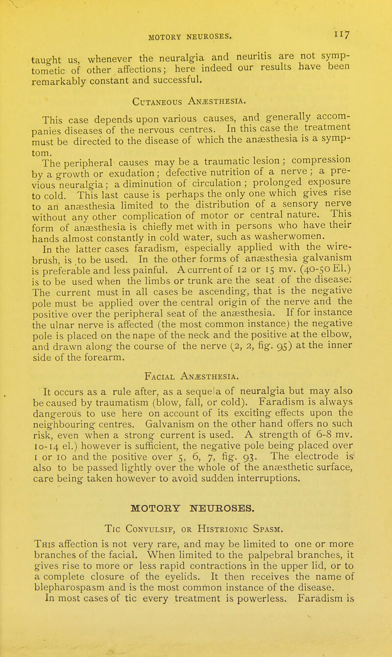 tauo-ht us whenever the neuralgia and neuritis are not symp- tonfetic of other affections; here indeed our results have been remarkably constant and successful. Cutaneous ANiESXHESiA. This case depends upon various causes, and generally accom- panies diseases of the nervous centres. In this case the treatment must be directed to the disease of which the anaesthesia is a symp- tom. The peripheral causes may be a traumatic lesion ; compression by a growth or exudation; defective nutrition of a nerve ; a pre- viouslieuralgia; a diminution of circulation; prolonged exposure to cold. This last cause is perhaps the only one which gives rise to an anaesthesia limited to the distribution of a sensory nerve without any other complication of motor or central nature. This form of ansesthesia is chiefly met with in persons who have their hands almost constantly in cold water, such as washerwomen. In the latter cases faradism, especially applied with the wire- brush, is to be used. In the other forms of anaesthesia galvanism is preferable and less painful. A current of 12 or 15 mv. (40-50 El.) is to be used when the limbs or trunk are the seat of the disease; The current must in all cases be ascending, that is the negative pole must be applied over the central origin of the nerve and the positive over the peripheral seat of the anaesthesia. If for instance the ulnar nerve is affected (the most common instance) the negative pole is placed on the nape of the neck and the positive at the elbow, and drawn along the course of the nerve (2, 2, fig. 95) at the inner side of the forearm. Facial Anesthesia. It occurs as a rule after, as a sequela of neuralgia but may also be caused by traumatism (blow, fall, or cold). Faradism is always dangerous to use here on account of its exciting effects upon the neighbouring centres. Galvanism on the other hand offers no such risk, even when a strong current is used. A strength of 6-8 mv. 10-14 el.) however is sufficient, the negative pole being placed over I or 10 and the positive over 5, 6, 7, fig. 93. The electrode is also to be passed lightly over the whole of the anaesthetic surface, care being taken however to avoid sudden interruptions. MOTORY NEUROSES. Tic CONVULSIF, OR HiSTRIONIC SpASM. This affection is not very rare, and may be limited to one or more branches of the facial. When limited to the palpebral branches, it gives rise to more or less rapid contractions in the upper lid, or to a complete closure of the eyelids. It then receives the name of blepharospasm and is the most common instance of the disease. In most cases of tic every treatment is powerless. Faradism is