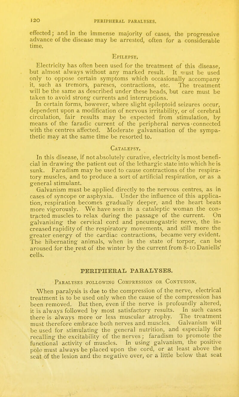 efiected; and In the immense majority of cases, the progressive advance of the disease may be arrested, often for a considerable time. Epilepsy. Electricity has often been used for the treatment of this disease, but almost always without any marked result. It must be used only to oppose certain symjjtoms which occasionally accompany it, such as tremors, pareses, contractions, etc. The treatment will be the same as described under these heads, but care must be taken to avoid strong currents and interruptions. In certain forms, however, where slight epileptoid seizures occur, dependent upon a modification of nervous irritability, or of cerebral circulation, fair results may be expected from stimulation, by means of the faradic current of the peripheral nerves-connected with the centres affected. Moderate galvanisation of the sympa- thetic may at the same time be resorted to. Catalepsy. In this disease, if not absolutely curative, electricity is most benefi- cial in drawing the patient out of the lethargic state into which heis sunk. Faradism may be used to cause contractions of the respira- tory muscles, and to produce a sort of artificial respiration, or as a general stimulant. Galvanism must be applied directly to the nervous centres, as in cases of syncope or asphyxia. Under the influence of this applica- tion, respiration becomes gradually deeper, and the heart beats more vigorously. We have seen in a cataleptic woman the con- tracted muscles to relax during the passage of the current. On galvanising the cervical cord and pneumogastric nerve, the in- creased rapidity of the respiratory movements, and still more the greater energy of the cardiac contractions, became very evident. The hibernating animals, when in the state of torpor, can be aroused for the rest of the winter by the current from 8-ioDaniells' cells. PERIPHERAL PARALYSES. Paralyses following Compression or Contusion, When paralysis is due to the compression of the nerve, electrical treatment is to be used only when the cause of the compression has been removed. But then, even if the nerve is profoundly altered, it is always followed by most satisfactory results. In such cases there is always more or less muscular atrophy. The treatment must therefore embrace both nerves and muscles. Galvanism will be used for stimulating the general nutrition, and especially for recalling the excitability of the nerves; faradism to promote the functional activity of muscles. In using galvanism, the positive pole must always be placed upon the cord, or at least above the seat of the lesion and the negative over, or a little below that seat