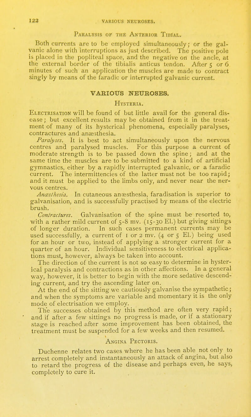 123 VARIOL'S NKt'ROSES. Paralysis of the Anterior Tibial. Both currents are to be employed simultaneously; or the g'al- vanic alone with interruptions as just described. The positive pole is placed in the popliteal space, and the negative on the ancle, at the external border of the tibialis anticus tendon. After 5 or 6 minutes of such an application the muscles are made to contract singly by means of the faradic or interrupted galvanic current. VARIOUS NEUROSES. Hysteria. Electrisation will be found of but little avail for the general dis- ease ; but excellent results may be obtained from it in the treat- ment of many of its hysterical phenomena, especially paralyses, contractures and anaesthesia. Paralyses. It is best to act simultaneously upon the nervous centres and paralysed muscles. For this purpose a current of moderate strength is to be passed down the spine; and at the same time the muscles are to be submitted to a kind of artificial gymnastics, either by a rapidly interrupted galvanic, or a faradic current. The intermittencies of the latter must not be too rapid; and it must be applied to the limbs only, and never near the ner- vous centres. AjicBsthesia. In cutaneous anaesthesia, faradisation is superior to galvanisation, and is successfully practised by means of the electric brush. Contractures. Galvanisation of the spine must be resorted to, ■with a rather mild current of 5-8 mv. (15-30 El.) but giving sittings of longer duration. In such cases permanent currents may be used successfully, a current of i or 2 mv. (4 or 5 El.) being used for an hour or two, instead of applying a stronger current for a quarter of an hour. Individual sensitiveness to electrical applica- tions must, however, always be taken into account. The direction of the current is not so easy to determine in hyster- ical paralysis and contractions as in other affections. In a general way, however, it is better to begin with the more sedative descend- ing current, and try the ascending later on. At the end of the sitting we cautiously galvanise the sympathetic; and when the symptoms are variable and momentary it is the only mode of electrisation we employ. The successes obtained by this method are often very rapid; and if after a few sittings no progress is made, or if a stationary stage is reached after some improvement has been obtained, the treatment must be suspended for a few weeks and then resumed. Angina Pectoris. Duchenne relates two cases where he has been able not only to arrest completely and instantaneously an attack of angina, but also to retard the progress of the disease and perhaps even, he says, completely to cure it.