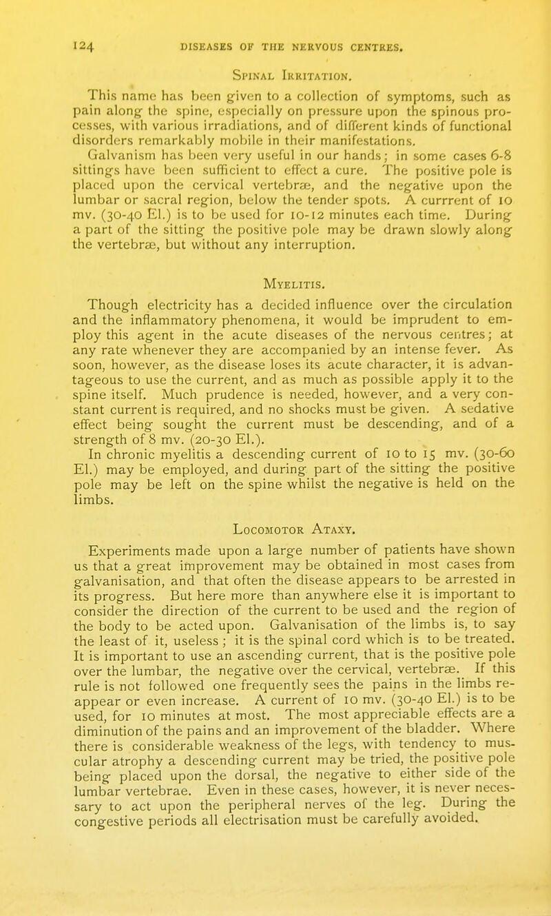 Spinal Irritation. This name has been given to a collection of symptoms, such as pain along the spine, especially on pressure upon the spinous pro- cesses, with various irradiations, and of different kinds of functional disorders remarkably mobile in their manifestations. Galvanism has been very useful in our hands; in some cases 6-8 sittings have been sufficient to effect a cure. The positive pole is placed upon the cervical vertebrae, and the negative upon the lumbar or sacral region, below the tender spots. A currrent of lO mv. (30-40 El.) is to be used for 10-12 minutes each time. During a part of the sitting the positive pole may be drawn slowly along the vertebrcE, but without any interruption. Myelitis. Though electricity has a decided influence over the circulation and the inflammatory phenomena, it would be imprudent to em- ploy this agent in the acute diseases of the nervous centres; at any rate whenever they are accompanied by an intense fever. As soon, however, as the disease loses its acute character, it is advan- tageous to use the current, and as much as possible apply it to the spine itself. Much prudence is needed, however, and a very con- stant current is required, and no shocks must be given. A sedative effect being sought the current must be descending, and of a strength of 8 mv. (20-30 EL). In chronic myelitis a descending current of 10 to 15 mv. (30-60 El.) may be employed, and during part of the sitting the positive pole may be left on the spine whilst the negative is held on the limbs. Locomotor Ataxy. Experiments made upon a large number of patients have shown us that a great improvement may be obtained in most cases from galvanisation, and that often the disease appears to be arrested in its progress. But here more than anywhere else it is important to consider the direction of the current to be used and the region of the body to be acted upon. Galvanisation of the limbs is, to say the least of it, useless ; it is the spinal cord which is to be treated. It is important to use an ascending current, that is the positive pole over the lumbar, the negative over the cervical, vertebrae. _ If this rule is not followed one frequently sees the pains in the limbs re- appear or even increase. A current of lO mv. (30-40 El.) is to be used, for 10 minutes at most. The most appreciable effects are a diminution of the pains and an improvement of the bladder. Where there is considerable weakness of the legs, with tendency to mus- cular atrophy a descending current may be tried, the positive pole being placed upon the dorsal, the negative to either side of the lumbar vertebrae. Even in these cases, however, it is never neces- sary to act upon the peripheral nerves of the leg. During the congestive periods all electrisation must be carefully avoided.