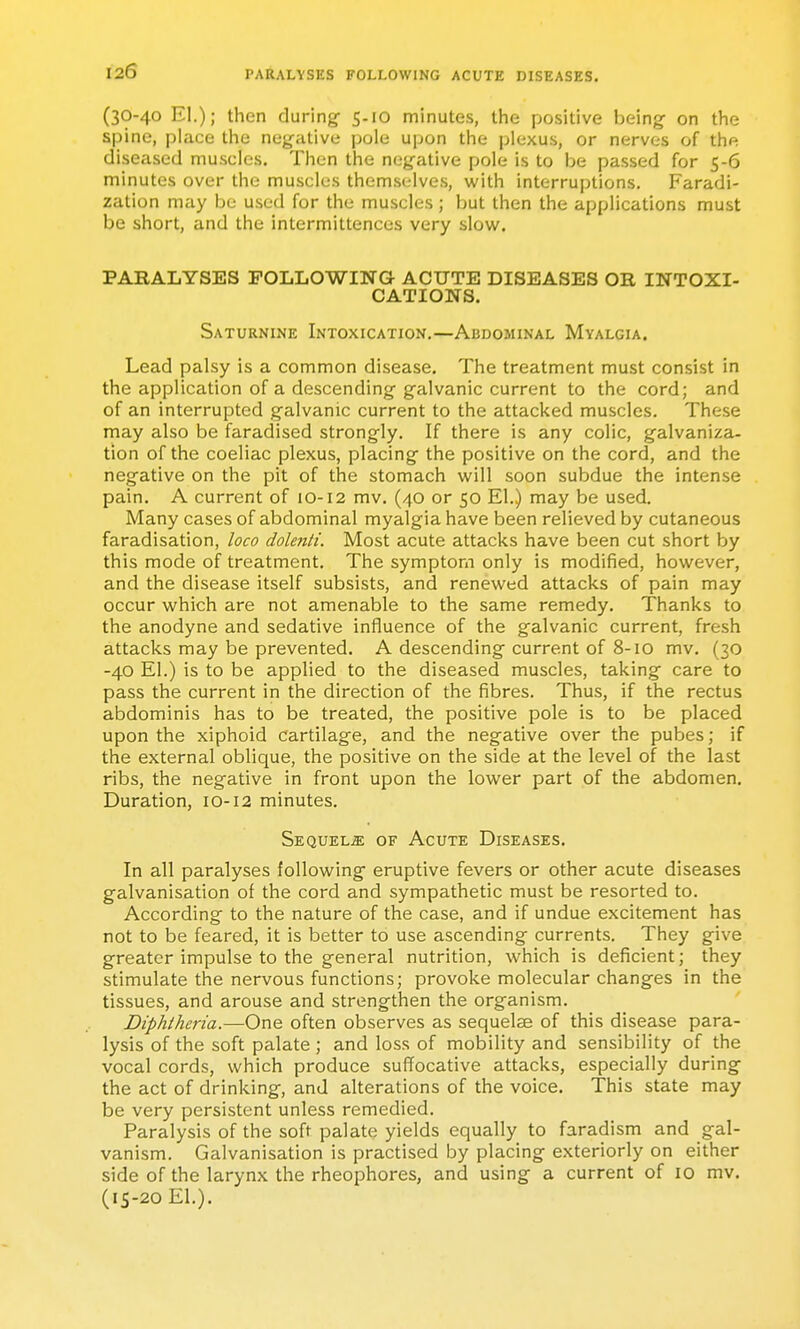 120 PARALYSES FOLLOWING ACUTE DISEASES. (30-40 El.); then during- 5-10 minutes, the positive being on the spine, place the negative pole upon the plexus, or nerves of the diseased muscles. Then the negative pole is to be passed for 5-6 minutes over the muscles themselves, with interruptions. Faradi- zation may be used for the muscles ; but then the applications must be short, and the intermittences very slow. PARALYSES FOLLOWING ACUTE DISEASES OR INTOXI- CATIONS. Saturnine Intoxication.—Abdominal Myalgia. Lead palsy is a common disease. The treatment must consist in the application of a descending g-alvanic current to the cord; and of an interrupted galvanic current to the attacked muscles. These may also be faradised strongly. If there is any colic, galvaniza- tion of the coeliac plexus, placing the positive on the cord, and the negative on the pit of the stomach will soon subdue the intense pain. A current of 10-12 mv. (40 or 50 El.) may be used. Many cases of abdominal myalgia have been relieved by cutaneous faradisation, loco dolenti. Most acute attacks have been cut short by this mode of treatment. The symptom only is modified, however, and the disease itself subsists, and renewed attacks of pain may occur which are not amenable to the same remedy. Thanks to the anodyne and sedative influence of the g-alvanic current, fresh attacks may be prevented. A descending current of 8-10 mv. (30 -40 El.) is to be applied to the diseased muscles, taking care to pass the current in the direction of the fibres. Thus, if the rectus abdominis has to be treated, the positive pole is to be placed upon the xiphoid cartilage, and the negative over the pubes; if the external oblique, the positive on the side at the level of the last ribs, the negative in front upon the lower part of the abdomen. Duration, 10-12 minutes. Sequels of Acute Diseases. In all paralyses following eruptive fevers or other acute diseases galvanisation of the cord and sympathetic must be resorted to. According to the nature of the case, and if undue excitement has not to be feared, it is better to use ascending currents. They give greater impulse to the general nutrition, which is deficient; they stimulate the nervous functions; provoke molecular changes in the tissues, and arouse and strengthen the organism. Diphtheria.—One often observes as sequelae of this disease para- lysis of the soft palate ; and loss of mobility and sensibility of the vocal cords, which produce suffocative attacks, especially during the act of drinking, and alterations of the voice. This state may be very persistent unless remedied. Paralysis of the soft palate yields equally to faradism and gal- vanism. Galvanisation is practised by placing exteriorly on either side of the larynx the rheophores, and using a current of 10 mv. (15-20 El.).