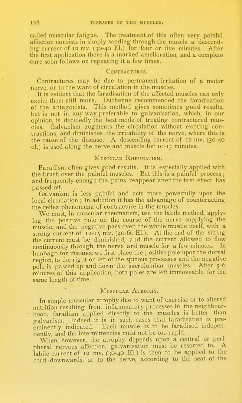 called muscular fatigue. The treatment of this often very painful affection consists in simply sending- through the muscle a descend- ing current of 12 mv. (30-40 El.) for four or five minutes. After the first application there is a marked amelioration, and a complete cure soon follou^s on repeating it a few times. Contractures. Contractures may be due to permanent irritation of a motor nerve, or to the want of circulation in the muscles. It is evident that the faradisation of the affected muscles can only excite them still more. Duchenne recommended the faradisation of the antagonists. This method gives sometimes good results, but is not in any way preferable to galvanisation, which, in our opinion, is decidedly the best mode of treating contractured mus- cles. Galvanism augments the circulation without exciting con- tractions, and diminishes the irritability of the nerve, where this is the cause of the disease. A descending current of 12 mv, (30-40 el.) is used along the nerve and muscle for 10-15 minutes. Muscular Rheumatism. Faradism often gives good results. It is especially applied with the brush over the painful muscles. But this is a painful process ; and frequently enough the pains reappear after the first effect has passed off. Galvanism is less painful and acts more powerfully upon the local circulation; in addition it has the advantage of counteracting the reflex phenomena of contracture in the muscles. We must, in muscular rheumatism, use the labile method, apply- ing the positive pole on the course of the nerve supplying the muscle, and the negative pass over the whole muscle itself, with a strong current of 12-15 mv. (40-60 El.). At the end of the sitting the current must be diminished, and the current allowed to flow continuously through the nerve and muscle for a few minutes. In ■lumbago for instance we first place the positive pole upon the dorsal region, to the right or left of the spinous processes and the negative pole is passed up and down the sacrolumbar muscles. After 5-6 minutes of this application, both poles are left immoveable for the same length of time. Muscular Atrophy. In simple muscular atrophy due to want of exercise or to altered nutrition resulting from inflammatory processes in the neighbour- hood, faradism applied directly to the muscles is better than galvanism. Indeed it is in such cases that faradisation is pre- eminently indicated. Each muscle is to be faradised indepen- dently, and the intermittencies must not be too rapid. When, however, the atrophy depends upon a central or peri- pheral nervous affection, galvanisation must be resorted to. A labile current of 12 mv. (30-40 El.) is then to be applied to the cord downwards, or to the nerve, according to the seat of the