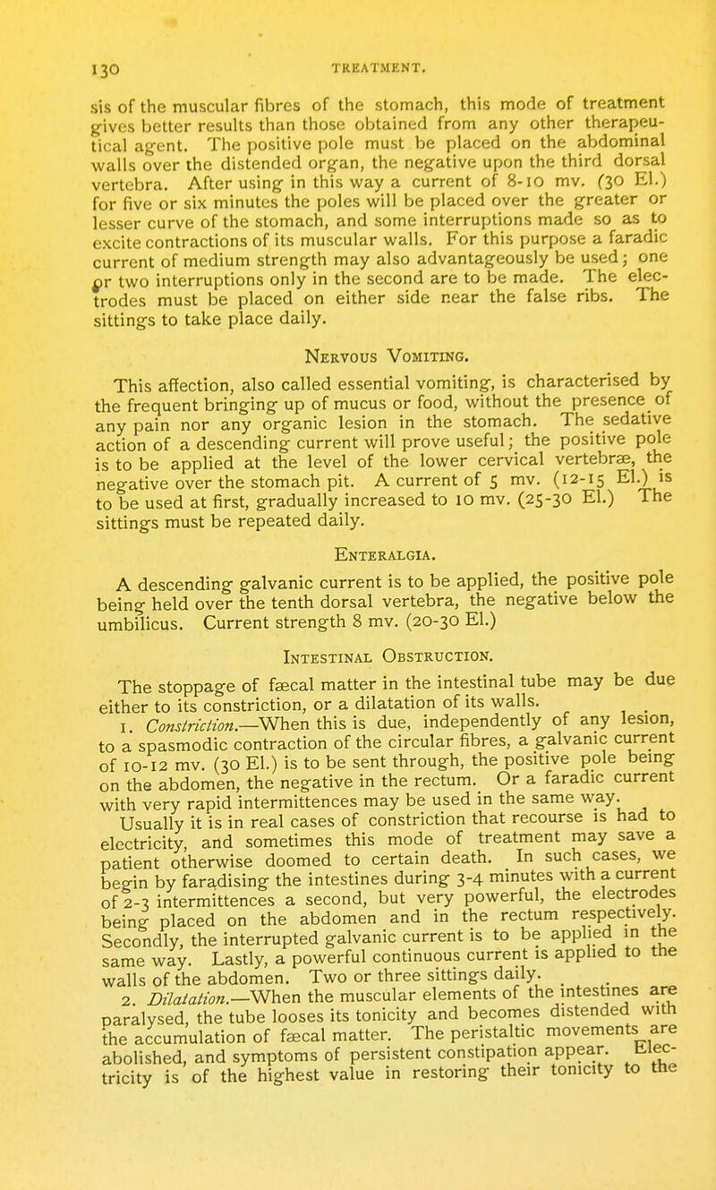 sis of the muscular fibres of the stomach, this mode of treatment gives better results than those obtained from any other therapeu- tical ag-ent. The positive pole must be placed on the abdominal walls over the distended organ, the negative upon the third dorsal vertebra. After using in this way a current of 8-10 mv, (30 El.) for five or six minutes the poles will be placed over the greater or lesser curve of the stomach, and some interruptions made so as to excite contractions of its muscular walls. For this purpose a faradic current of medium strength may also advantageously be used; one ^r two interruptions only in the second are to be made. The elec- trodes must be placed on either side near the false ribs. The sittings to take place daily. Nervous Vomiting. This affection, also called essential vomiting, is characterised by the frequent bringing up of mucus or food, without the presence of any pain nor any organic lesion in the stomach. The sedative action of a descending current will prove useful; the positive pole is to be applied at the level of the lower cervical vertebrae, the negative over the stomach pit. A current of 5 mv. (12-15 El.) is to be used at first, gradually increased to 10 mv. (25-30 El.) The sittings must be repeated daily. Enteralgia. A descending galvanic current is to be applied, the positive pole being held over the tenth dorsal vertebra, the negative below the umbilicus. Current strength 8 mv. (20-30 El.) Intestinal Obstruction. The stoppage of fffical matter in the intestinal tube may be due either to its constriction, or a dilatation of its walls. I. C«?«j/nWzb«.—When this is due. independently of any lesion, to a spasmodic contraction of the circular fibres, a galvanic current of 10-12 mv. (30 El.) is to be sent through, the positive pole being on the abdomen, the negative in the rectum. Or a faradic current with very rapid intermittences may be used in the same way. Usually it is in real cases of constriction that recourse is had to electricity and sometimes this mode of treatment may save a patient otherwise doomed to certain death. In such cases, we begin by faradising the intestines during 3-4 minutes with a current of 2-3 intermittences a second, but very powerful, the electrodes being placed on the abdomen and in the rectum respectively. Secondly, the interrupted galvanic current is to be applied in the same way. Lastly, a powerful continuous current is applied to the walls of the abdomen. Two or three sittings daily. _ 2 Dilaiation.—V^hen the muscular elements of the intestines are paralysed, the tube looses its tonicity and becomes distended witn She accumulation of fffical matter. The peristaltic movements are abolished, and symptoms of persistent constipation appear. Elec- tricity is of the highest value in restoring their tonicity to the
