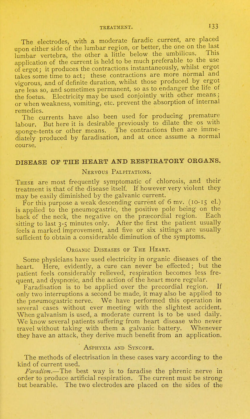 The electrodes, with a moderate faradic current, are placed upon either side of the lumbar region, or better, the one on the last lumbar vertebra, the other a little below the umbilicus. This application of the current is held to be much preferable to the use of ergot; it produces the contractions instantaneously, whilst ergot takes*some time to act; these contractions are more normal and vigorous, and of definite duration, whilst those produced by ergot are less so, and sometimes permanent, so as to endanger the life of the foetus. Electricity may be used conjointly with other means ; or when weakness, vomiting, etc. prevent the absorption of internal remedies. The currents have also been used for producing premature labour. But here it is desirable previously to dilate the os with sponge-tents or other means. The contractions then are imme- diately produced by faradisation, and at once assume a normal course. DISEASE OF THE HEART AND RESPmATORY ORGANS. Nervous Palpitations. These are most frequently symptomatic of chlorosis, and their treatment is that of the disease itself. If however very violent they may be easily diminished by the galvanic current. For this purpose a weak descending current of 6 mv. (10-15 el.) is applied to the pneumogastric, the positive pole being on the back of the neck, the negative on the precordial region. Each sitting to last 3-5 minutes only. After the first the patient usually feels a marked improvement, and five or six sittings are usually sufficient to obtain a considerable diminution of the symptoms. Organic Diseases of The Heart. Some physicians have used electricity in organic diseases of the heart. Here, evidently, a cure can never be effected; but the patient feels considerably relieved, respiration becomes less fre- quent, and dyspnoeic, and the action of the heart more regular. Faradisation is to be applied over the precordial region. If only two interruptions a second be made, it may also be applied to the pneumogastric nerve. We have performed this operation in several cases without ever meeting with the slightest accident. When galvanism is used, a moderate current is to be used daily. We know several patients suffering from heart disease who never travel without taking with them a galvanic battery. Whenever they have an attack, they derive much benefit from an application. Asphyxia and Syncope. The methods of electrisation in these cases vary according to the kind of current used. Faradism.—The best way is to faradise the phrenic nerve in order to produce artificial respiration. The current must be strong but bearable. The two electrodes are placed on the sides of the