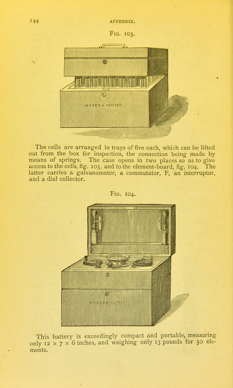 Fig. 103. \ The cells are arranged in trays of five each, which can be lifted out from the box for inspection, the connection being made by means of springs. The case opens in two places so as to give access to the cells, fig. 103, and to the element-board, fig. 104. The latter carries a galvanometer, a commutator, P, an interrupter, and a dial collector. Fig. 104. This battery is exceedingly compact and portable, measuring only 12x7x6 inches, and weighing only 13 pounds for 50 ele- ments.