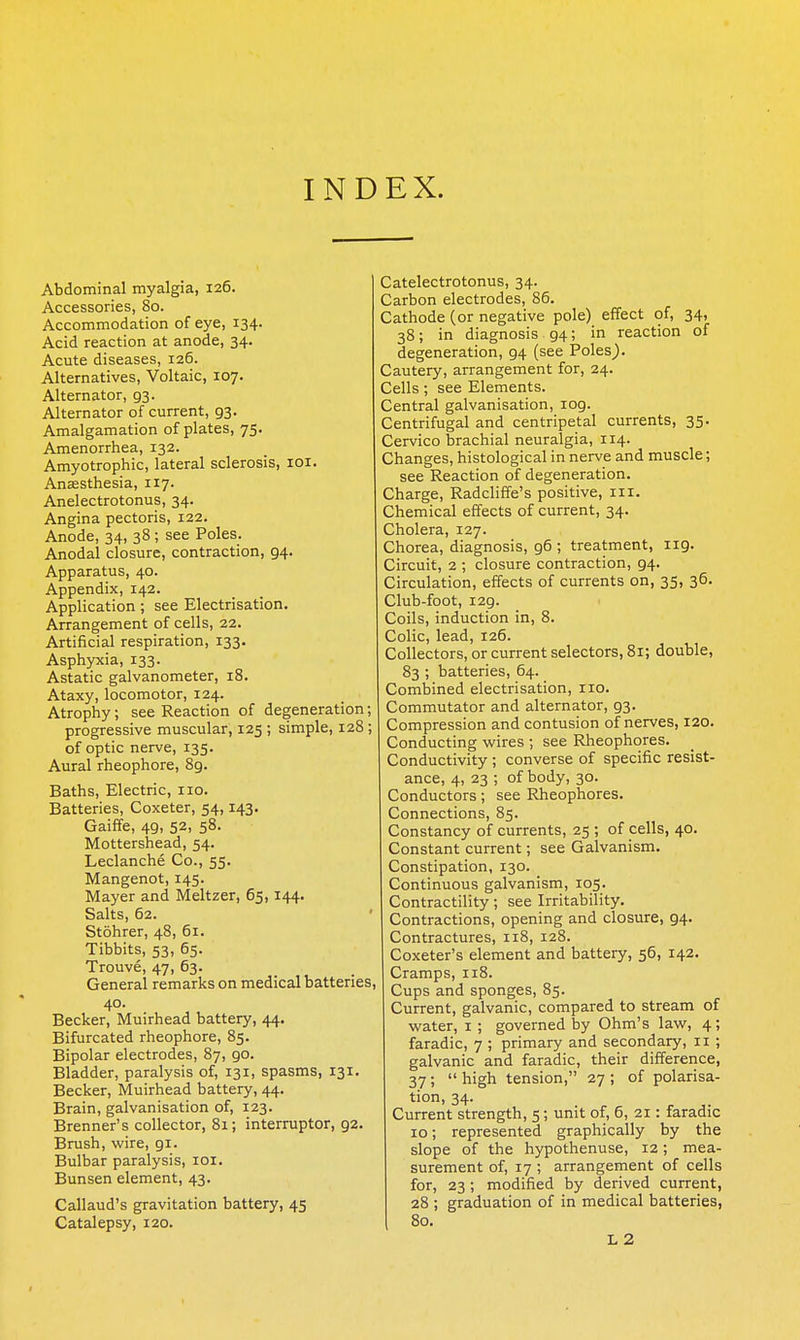 INDEX. Abdominal myalgia, 126. Accessories, 80. Accommodation of eye, 134. Acid reaction at anode, 34. Acute diseases, 126. Alternatives, Voltaic, 107. Alternator, 93. Alternator of current, 93. Amalgamation of plates, 75. Amenorrhea, 132. Amyotrophic, lateral sclerosis, loi. Anffisthesia, 117. Anelectrotonus, 34. Angina pectoris, 122. Anode, 34, 38 ; see Poles. Anodal closure, contraction, 94. Apparatus, 40. Appendix, 142. Application ; see Electrisation. Arrangement of cells, 22. Artificial respiration, 133. Asphyxia, 133. Astatic galvanometer, 18. Ataxy, locomotor, 124. Atrophy; see Reaction of degeneration; progressive muscular, 125 ; simple, 128; of optic nerve, 135. Aural rheophore, 8g. Baths, Electric, 110. Batteries, Coxeter, 54,143. Gaiffe, 49, 52, 58. Mottershead, 54. Leclanche Co., 55. Mangenot, 145. Mayer and Meltzer, 65,144. Salts, 62. Stohrer, 48, 61. Tibbits, 53, 65. Trouve, 47, 63. General remarks on medical batteries, 40. Becker, Muirhead battery, 44. Bifurcated rheophore, 85. Bipolar electrodes, 87, 90. Bladder, paralysis of, 131, spasms, 131. Becker, Muirhead battery, 44. Brain, galvanisation of, 123. Brenner's collector, 81; interrupter, 92. Brush, wire, 91. Bulbar paralysis, loi. Bunsen element, 43. Callaud's gravitation battery, 45 Catalepsy, 120. Catelectrotonus, 34. Carbon electrodes, 85. Cathode (or negative pole) effect of, 34, 38; in diagnosis 94; in reaction of degeneration, 94 (see Poles). Cautery, arrangement for, 24. Cells; see Elements. Central galvanisation, log. Centrifugal and centripetal currents, 35. Cervico brachial neuralgia, 114. Changes, histological in nerve and muscle; see Reaction of degeneration. Charge, Radcliffe's positive, iii. Chemical effects of current, 34. Cholera, 127. Chorea, diagnosis, 96 ; treatment, 119. Circuit, 2 ; closure contraction, 94. Circulation, effects of currents on, 35, 36. Club-foot, 129. Coils, induction in, 8. Colic, lead, 126. Collectors, or current selectors, 81; double, 83 ; batteries, 64. Combined electrisation, 110. Commutator and alternator, 93. Compression and contusion of nerves, 120. Conducting wires ; see Rheophores. Conductivity ; converse of specific resist- ance, 4, 23 ; of body, 30. Conductors; see Rheophores. Connections, 85. Constancy of currents, 25 ; of cells, 40. Constant current; see Galvanism. Constipation, 130. Continuous galvanism, 105. Contractility; see Irritability. Contractions, opening and closure, 94. Contractures, 118, 128. Coxeter's element and battery, 56, 142. Cramps, 118. Cups and sponges, 85. Current, galvanic, compared to stream of water, i ; governed by Ohm's law, 4; faradic, 7 ; primary and secondary, 11 ; galvanic and faradic, their difference, 37;  high tension, 27 ; of polarisa- tion, 34. Current strength, 5; unit of, 6, 21: faradic 10; represented graphically by the slope of the hypothenuse, 12; mea- surement of, 17 ; arrangement of cells for, 23; modified by derived current, 28 ; graduation of in medical batteries, 80. L2