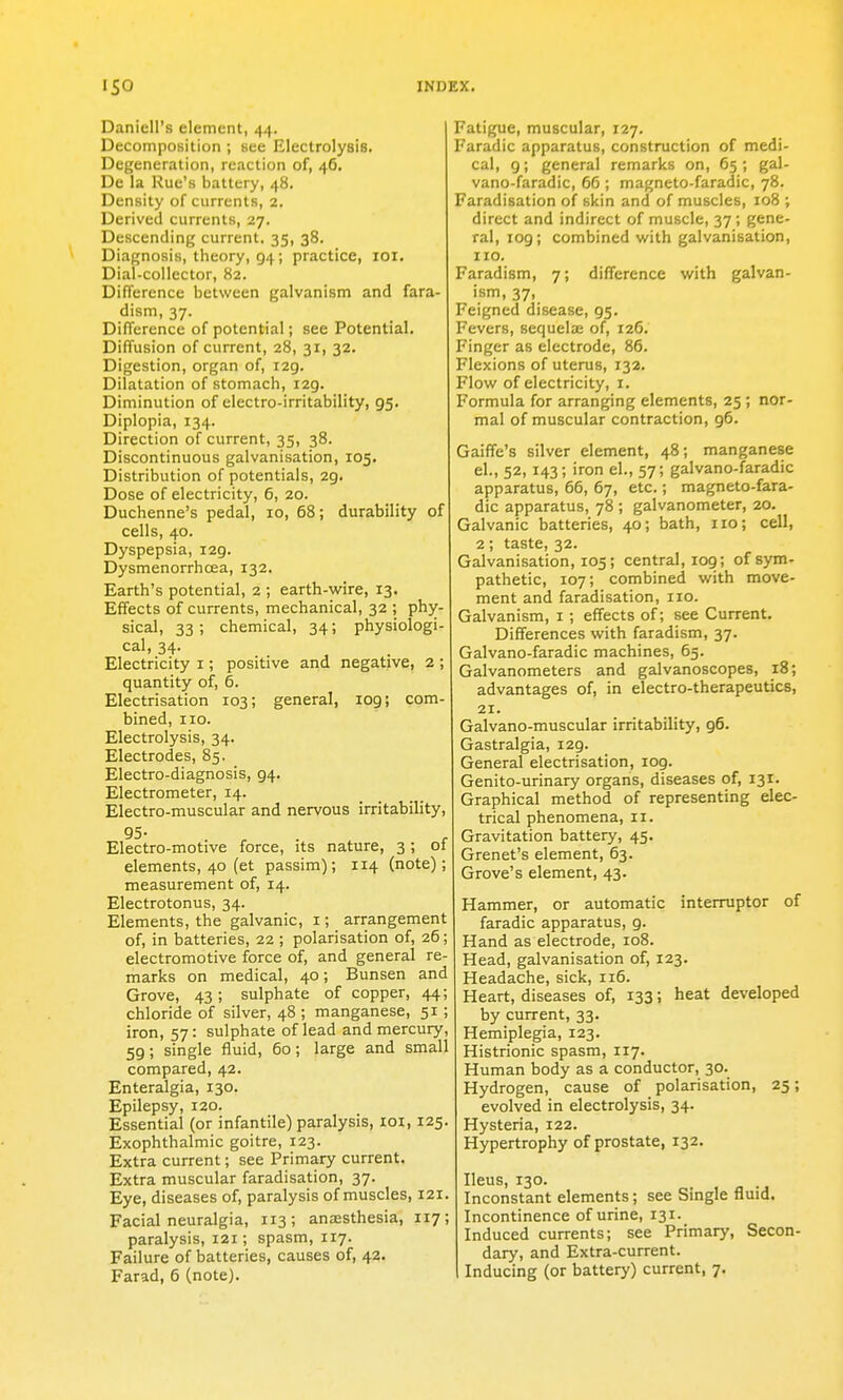 Daniell's element, 44. Decomposition ; see Electrolysis. Degeneration, reaction of, 46. De la Rue's battery, 48. Density of currents, 2. Derived currents, 27. Descending current. 35, 38. Diagnosis, theory, 94; practice, lor. Dial-collector, 82. Difference between galvanism and fara- dism, 37. Difference of potential; see Potential. Diffusion of current, 28, 31, 32. Digestion, organ of, 129. Dilatation of stomach, 129. Diminution of electro-irritability, 95. Diplopia, 134. Direction of current, 35, 38. Discontinuous galvanisation, 105. Distribution of potentials, 29. Dose of electricity, 6, 20. Duchenne's pedal, 10, 68; durability of cells, 40. Dyspepsia, 129. Dysmenorrhoea, 132. Earth's potential, 2 ; earth-wire, 13. Effects of currents, mechanical, 32 ; phy- sical, 33; chemical, 34; physiologi- cal, 34. Electricity i; positive and negative, 2 ; quantity of, 6. Electrisation 103; general, 109; com- bined, 110. Electrolysis, 34. Electrodes, 85. Electro-diagnosis, 94. Electrometer, 14. Electro-muscular and nervous irritability, 95- , . , Electro-motive force, its nature, 3; oi elements, 40 (et passim); 114 (note); measurement of, 14. Electrotonus, 34. Elements, the galvanic, i; arrangement of, in batteries, 22 ; polarisation of, 26; electromotive force of, and general re- marks on medical, 40; Bunsen and Grove, 43; sulphate of copper, 44; chloride of silver, 48 ; manganese, 51; iron, 57: sulphate of lead and mercury, 59; single fluid, 60; large and small compared, 42. Enteralgia, 130. Epilepsy, 120. Essential (or infantile) paralysis, loi, 125. Exophthalmic goitre, 123. Extra current; see Primary current. Extra muscular faradisation, 37. Eye, diseases of, paralysis of muscles, 121. Facial neuralgia, 113; anaesthesia, 117; paralysis, 121; spasm, 117. Failure of batteries, causes of, 42. Farad, 6 (note). Fatigue, muscular, 127. Faradic apparatus, construction of medi- cal, 9; general remarks on, 65; gal- vano-faradic, 66 ; magneto-faradic, 78. Faradisation of skin and of muscles, 108 ; direct and indirect of muscle, 37; gene- ral, 109; combined with galvanisation, no. Faradism, 7; difference with galvan- ism, 37, Feigned disease, 95. Fevers, sequela: of, 126. Finger as electrode, 86. Flexions of uterus, 132. Flow of electricity, i. Formula for arranging elements, 25 ; nor- mal of muscular contraction, 96. Gaiffe's silver element, 48; manganese el., 52, 143; iron el., 57; galvano-faradic apparatus, 66, 67, etc.; magneto-fara- dic apparatus, 78 ; galvanometer, 20. Galvanic batteries, 40; bath, no; cell, 2; taste, 32. Galvanisation, 105; central, 109; of sym- pathetic, 107; combined with move- ment and faradisation, no. Galvanism, i; effects of; see Current. Differences with faradism, 37. Galvano-faradic machines, 65. Galvanometers and galvanoscopes, 18; advantages of, in electro-therapeutics, 21. Galvano-muscular irritability, 96. Gastralgia, 129. General electrisation, log. Genito-urinary organs, diseases of, 131. Graphical method of representing elec- trical phenomena, 11. Gravitation battery, 45. Grenet's element, 63. Grove's element, 43. Hammer, or automatic intemiptor of faradic apparatus, 9. Hand as electrode, 108. Head, galvanisation of, 123. Headache, sick, 116. Heart, diseases of, 133; heat developed by current, 33. Hemiplegia, 123. Histrionic spasm, 117. Human body as a conductor, 30. Hydrogen, cause of polarisation, 25; evolved in electrolysis, 34. Hysteria, 122. Hypertrophy of prostate, 132. Ileus, 130. Inconstant elements; see Single fluid. Incontinence of urine, 131. Induced currents; see Primary, Secon- dary, and Extra-current. Inducing (or battery) current, 7.