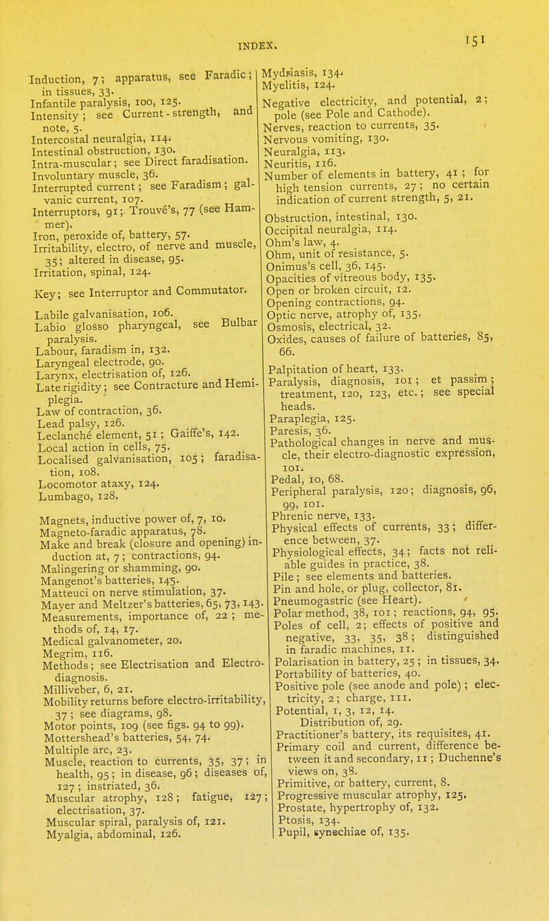 Induction, 7; apparatus, see Faradic; in tissues, 33. Infantile paralysis, 100, 125. Intensity ; see Current - strength, and note, 5. Intercostal neuralgia, 114. Intestinal obstruction, 130. _ Intra-muscular; see Direct faradisation. Involuntary muscle, 36. Interrupted current; see Faradism; gal- vanic current, 107. Interrupters, 91; Trouve's, 77 (see Ham- mer). Iron, peroxide of, battery, 57. Irritability, electro, of nerve and muscle, 35; altered in disease, 95. Irritation, spinal, 124. Key; see Interrupter and Commutator. Labile galvanisation, 106. Labio glosso pharyngeal, see Bulbar paralysis. Labour, faradism in, 132. Laryngeal electrode, 90. Larynx, electrisation of, 126. Late rigidity; see Contracture and Hemi- plegia. Law of contraction, 36. Lead palsy, 126. Leclanche element, 51; Gaiffe's, 142. Local action in cells, 75. Localised galvanisation, 105; faradisa- tion, 108. Locomotor ataxy, 124. Lumbago, 128. Magnets, inductive povi^er of, 7, 10. Magneto-faradic apparatus, 78. Make and break (closure and opening) in- duction at, 7; contractions, 94. Malingering or shamming, 90. Mangenot's batteries, 145. Matteuci on nerve stimulation, 37. Mayer and Meltzer's batteries, 65, 73,143- Measurements, importance of, 22 ; me- thods of, 14, 17. Medical galvanometer, 20. Megrim, 116. Methods; see Electrisation and Electro- diagnosis. Milliveber, 6, 21. Mobility returns before electro-irritability, 37 ; see diagrams, 98. Motor points, 109 (see figs. 94 to 99). Mottershead's batteries, 54, 74. Multiple arc, 23. Muscle, reaction to currents, 35, 37; in health, 95 ; in disease, 96 ; diseases of, 127 ; instriated, 36. Muscular atrophy, 128; fatigue, 127; electrisation, 37. Muscular spiral, paralysis of, 121. Myalgia, abdominal, 126. Mydpiasis, 134- Myelitis, 124. Negative electricity, and potential, 2; pole (see Pole and Cathode). Nerves, reaction to currents, 35. Nervous vomiting, 130. Neuralgia, 113. Neuritis, 116. Number of elements in battery, 41 ; tor high tension currents, 27 ; no certain indication of current strength, 5, 21. Obstruction, intestinal, 130. Occipital neuralgia, 114. Ohm's law, 4. Ohm, unit of resistance, 5. Onimus's cell, 36, 145. Opacities of vitreous body, 135. Open or broken circuit, 12. Opening contractions, 94. Optic nerve, atrophy of, 135. Osmosis, electrical, 32. Oxides, causes of failure of batteries, 85, 66. Palpitation of heart, 133. Paralysis, diagnosis, loi; et passim; treatment, 120, 123, etc.; see special heads. Paraplegia, 125. Paresis, 36. Pathological changes in nerve and nius- cle, their electro-diagnostic expression, lOI. Pedal, 10, 68. Peripheral paralysis, 120; diagnosis, 96, 99, lOI. Phrenic nerve, 133. Physical effects of currents, 33; differ- ence between, 37. Physiological effects, 34; facts not reli- able guides in practice, 38. Pile ; see elements and batteries. Pin and hole, or plug, collector, 81. Pneumogastric (see Heart). ' Polar method, 38, loi; reactions, 94, 95. Poles of cell, 2; effects of positive and negative, 33, 35. 38; distinguished in faradic machines, 11. Polarisation in battery, 25 ; in tissues, 34. Portability of batteries, 40. Positive pole (see anode and pole); elec- tricity, 2; charge, iii. Potential, i, 3, 12, 14. Distribution of, 29. Practitioner's battery, its requisites, 41. Primary coil and current, difference be- tween it and secondary, 11; Duchenne's views on, 38. Primitive, or battery, current, 8. Progressive muscular atrophy, 125. Prostate, hypertrophy of, 132. Ptosis, 134. Pupil, synechiae of, 135.