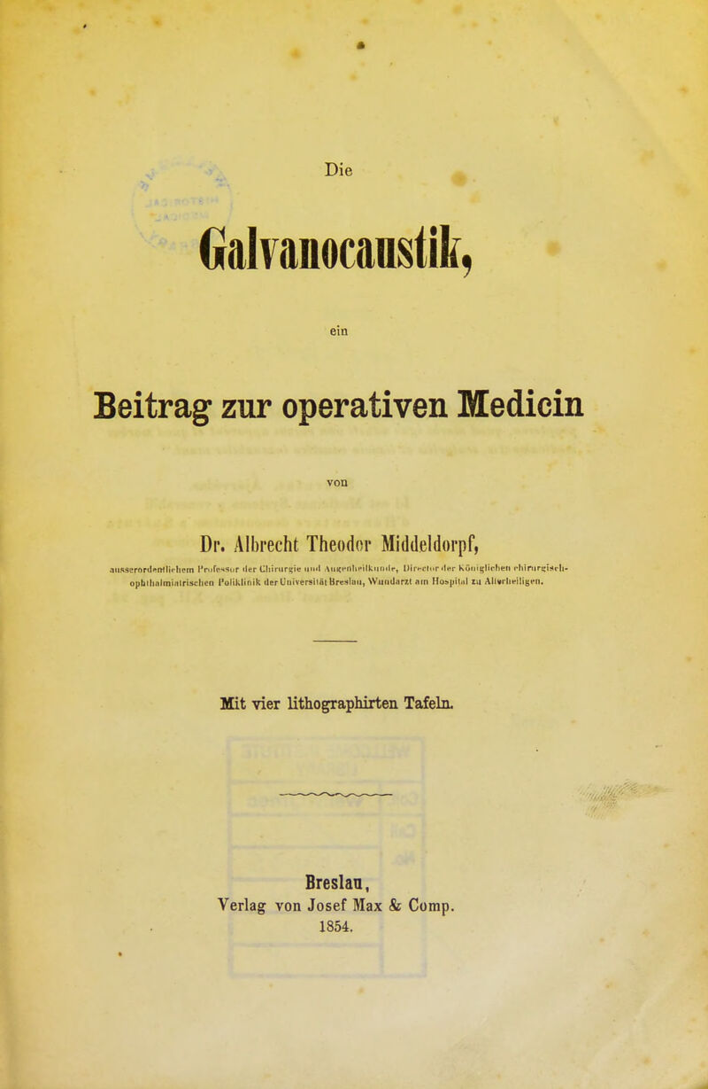 Die Galvanocaastik, em Beitrag zur operativen Medicin von Dr. Albrecht Theodor Middeldorpf, .lURScronli'imi'-Iiijm l'nifcssdr iler Cliinirisie iiiiil AiiKi'nhi-ilkiiiKit-, DiivciMi ilnr Köciii,'li<'hen cliiniri-isrli. opbllinlminlrisclieii l'oliklinik der Universiiiii Breslau, WuiiUarit am Hospiltil m Allni lieiliijcn. Mit vier lithograpMrten Tafeln. Breslaa, Verlag von Josef Max & Comp. 1854.