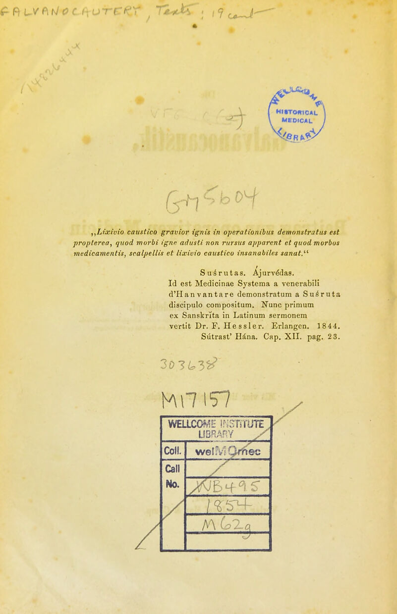 * V 9 1 HirromcAL \ MEOICAL „Lixiuio cavstico gravior ignis in operationibim detnonstratus est propterea, quod murbi igne adtisti non rursus apparcnt et quod morbus medicanientis, scalpellis et lixiuio eaustico insanabiles sanat.^^ f Suörutas. Ajurv^das, Id est Medicinae Systema a venerabill d'Hanvantare demonstratum a Su^ruta discipulo compositum. Nunc primum ex Sansknta in Latinum sermonem vertit Dr. F. Hessler. Erlangen. 1844. Sütrast' Häna. Cap. XII. pag. 23. LIBRAnY y Coli. welfv'IQ-rftec Call No.