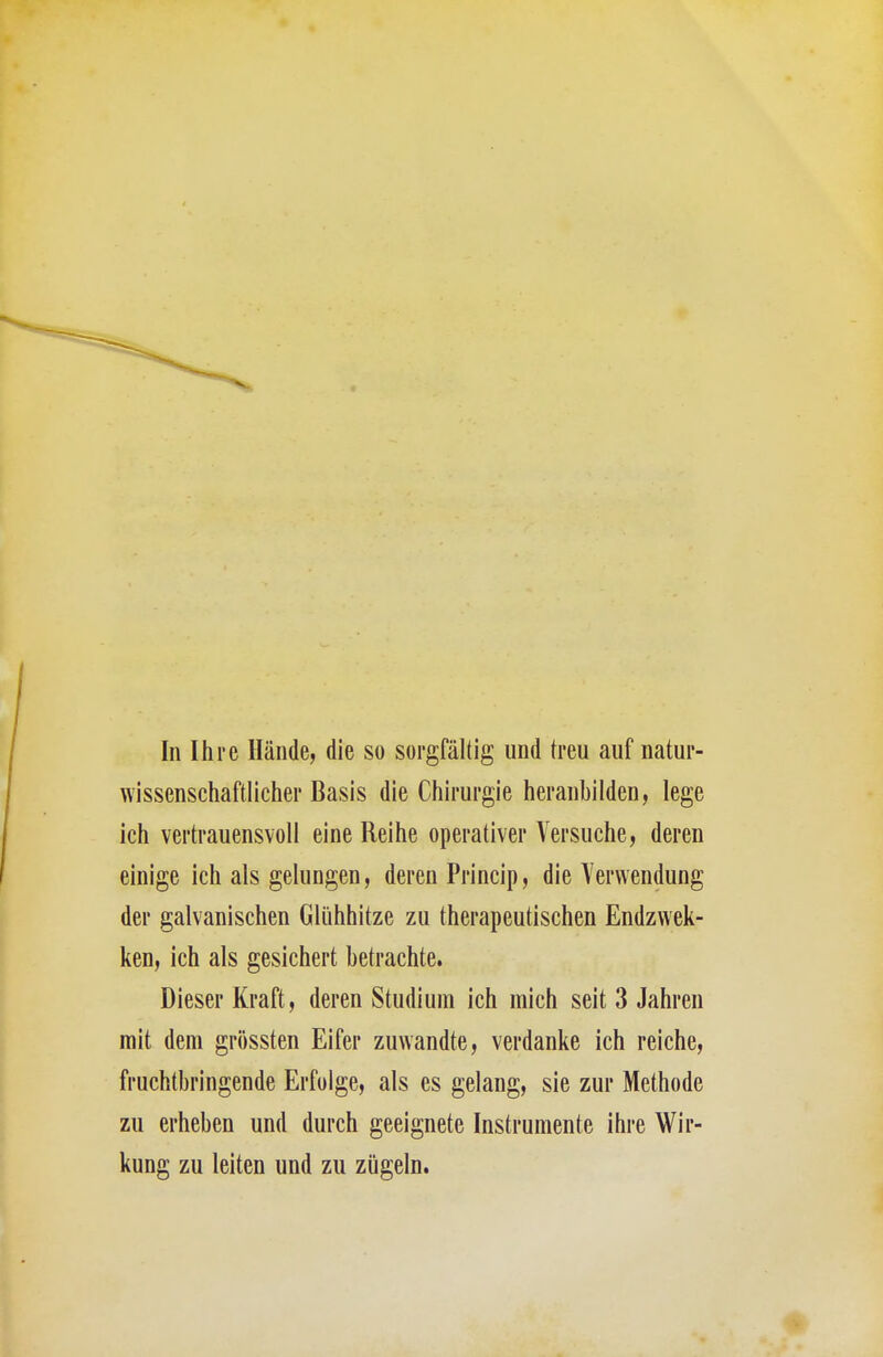 In Ihre Hände, die so sorgfältig und treu auf natur- wissenschaftlicher Basis die Chirurgie heranbilden, lege ich vertrauensvoll eine Reihe operativer Versuche, deren einige ich als gelungen, deren Princip, die Verwendung der galvanischen Glühhitze zu therapeutischen Endzwek- ken, ich als gesichert betrachte. Dieser Kraft, deren Studium ich mich seit 3 Jahren mit dem grössten Eifer zuwandte, verdanke ich reiche, fruchtbringende Erfolge, als es gelang, sie zur Methode zu erheben und durch geeignete Instrumente ihre Wir- kung zu leiten und zu zügeln.