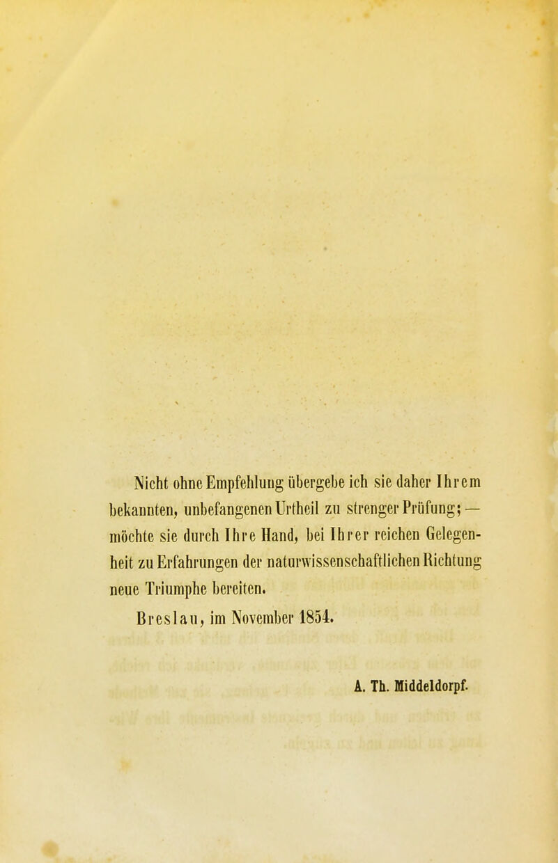 Nicht ohne Empfehlung übergebe ich sie daher Ihrem beliannten, unbefangenen Urtheil zu strenger Prüfung; — möchte sie durch Ihre Hand, bei Ihrer reichen Gelegen- heit zu Erfahrungen der naturwissenschaftlichen Richtung neue Triumphe bereiten. Breslau, im November 1854. A. Th. Middeldorpf.