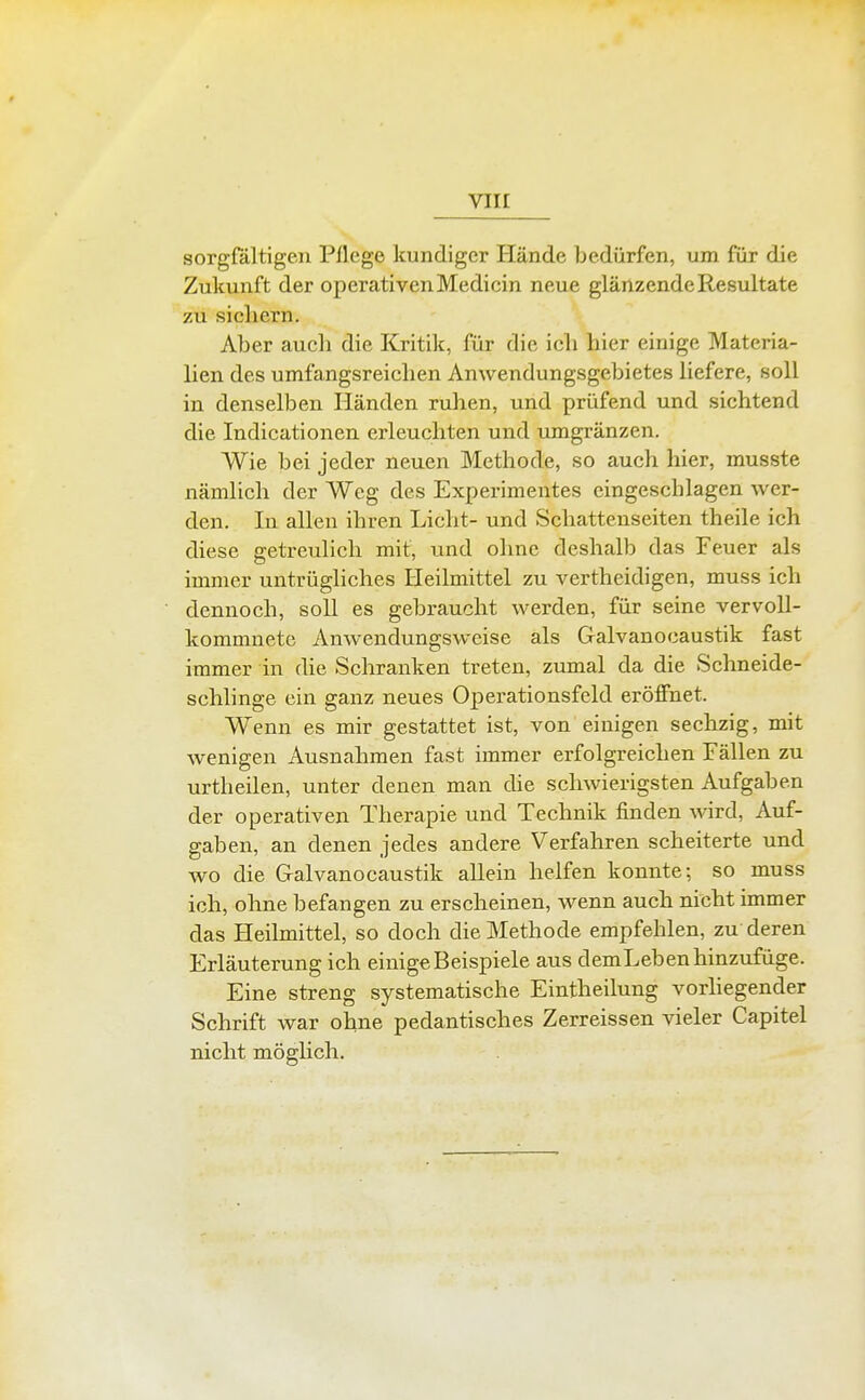 sorgfältigen Pflege kundiger Hände bedürfen, um für die Zukunft der operativen Medicin neue glänzende Resultate zu sichern. Aber auch die Kritik, für die ich hier einige Materia- lien des umfangsreichen Anwendungsgebietes liefere, soll in denselben Händen ruhen, und prüfend und sichtend die Indicationen erleuchten und umgränzen. Wie bei jeder neuen Methode, so auch hier, musste nämlich der Weg des Experimentes eingeschlagen wer- den. In allen ihren Licht- und Schattenseiten theile ich diese getreulich mit, und ohne deshalb das Feuer als immer untrügliches Heilmittel zu vertheidigen, muss ich dennoch, soll es gebraucht werden, für seine vervoll- kommnete Anwendungsweise als Galvanocaustik fast immer in die Schranken treten, ziunal da die Schneide- schlinge ein ganz neues Operationsfeld eröffnet. Wenn es mir gestattet ist, von einigen sechzig, mit wenigen x\usnahmen fast immer erfolgreichen Fällen zu urtheilen, unter denen man die schwierigsten Aufgaben der operativen Therapie und Technik finden wird, Auf- gaben, an denen jedes andere Verfahren scheiterte und wo die Galvanocaustik allein helfen konnte; so muss ich, ohne befangen zu erscheinen, wenn auch nicht immer das Heilmittel, so doch die Methode empfehlen, zu deren Erläuterung ich einige Beispiele aus demLeben hinzufüge. Eine streng systematische Eintheilung vorhegender Schrift war ohne pedantisches Zerreissen vieler Capitel nicht möglich.