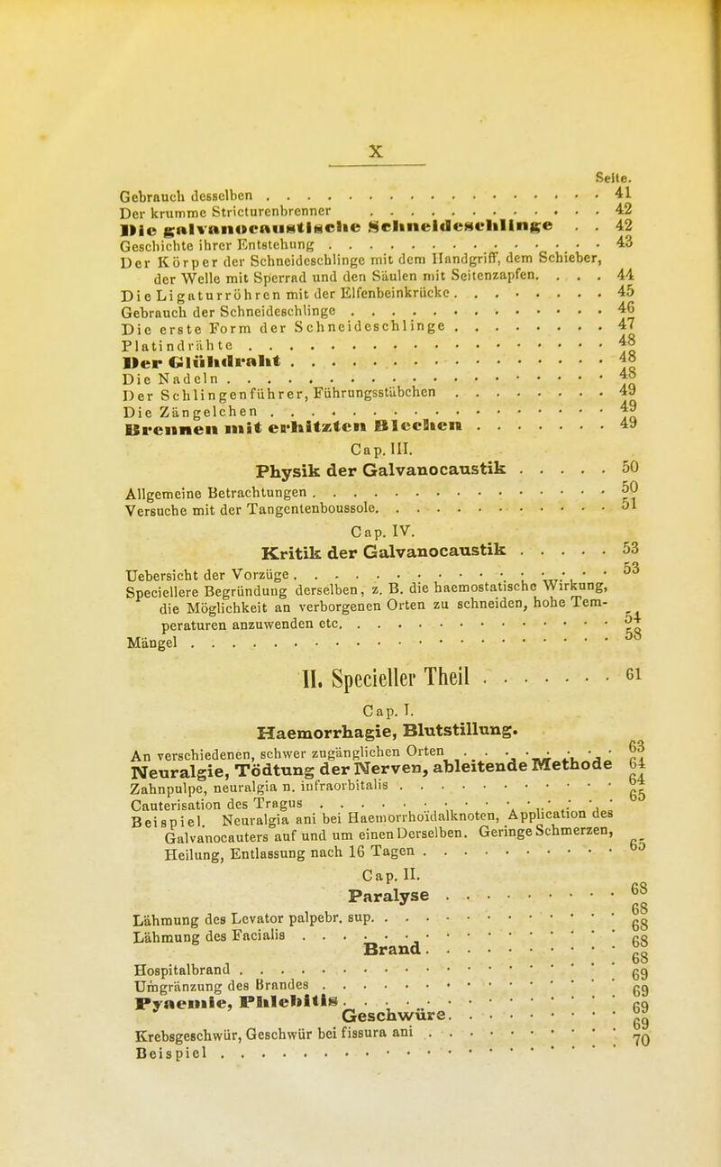 Seite. Gebrauch desselben 41 Der krumme Stricturcnbrenner 42 Ilic gftlvanocaustliiclie SrlineldeseliUnge . 42 Geschichte ihrer Entstehung 43 Der Körper der Schneidcscblingc mit dem Handgriff, dem Schieber, der Welle mit Sperrad und den Säulen mit Seitenzapfen. ... 41 DieLigaturröhrenmitder Elfenbeinkriickc 45 Gebrauch der Schneideschlinge 46 Die erste Form der Schneidcschlinge 47 Platindrivhte 48 l»er Gliiltilralit 48 Die Nadeln 48 Der Schiingenführer, Führungsstübchen 49 Die Zängelchen 49 Ureiineii mit ca'liitztcn BlccBien 49 Cap. III. Physik der Galvanocaustik 50 Allgemeine Betrachtungen 50 Versuche mit der Tangcntenboussole 51 Cap. IV. Kritik der Galvanocaustik 53 TJebersicht der Vorzüge _ • • • • • 53 Speeiellere Begründung derselben, z. B. die baemostatischc Wirkung, 54 die Möglichkeit an verborgenen Orten zu schneiden, hohe Tem- peraturen anzuwenden etc Mängel II. Specieller Theil ei Cap. I. Haemorrhagie, Blutstillung. An verschiedenen, schwer zugänglichen Orten . Neuralgie, Tödtung der Nerven, ableitende Methode 64 Zahnpulpe, neuralgia n. iufraorbitalis °* Cauterisation des Tragus • • • •. ' Beispiel Neuralgia ani bei Haemorrhouialknotcn, Apphcation des Galvanocauters auf und um einen Derselben. Geringe Schmerzen, Heilung, Entlassung nach 16 Tagen 65 Cap. II. Paralyse 6» Lähmung des Lcvator palpebr, sup gg Lähmung des Facialis ^^o ■ ■ II Hospitalbrand gg Umgränzung des Brandes gg Pyaeiiile, Plilebltls. . . • „ gq Geschwüre Krcbsgeschwür, Geschwür bei fissura ani Beispiel