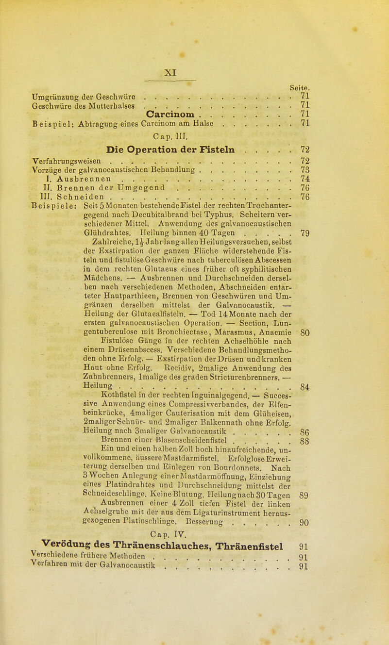 Seite. ümgriinznng der Geschwüre 71 Geschwüre des Muttcrhalses 71 Carcinom 71 Beispiel; Abtragung eines Carcinom am Halse 71 Gap. III. Die Operation der Fisteln ..... 72 Verfahrungsweisen 72 Vorzüge der galvanocauslischen Behandlung 73 I. Ausbrennen 74 II. Brennen der Umgegend 7(5 III. Schneiden 76 Beispiele: Seit 5 Monaten bestehendeFistel der rechtenTrochanter- gegeud nach Decubitalbrand bei Typhus. Scheitern ver- schiedener Mittel. Anwendung des galvanocaustischen Glühdrahtes. Heilung binnen 40 Tagen 79 Zahlreiche, 1^ Jahr lang allen Heilungsversachen, selbst der Exstirpation der ganzen Flüche widerstehende Fis- teln und fistulöse Geschwüre nach tuherculösen Abscessen in dem rechten Glutaeus eines früher oft syphilitischen Mädchens. — Ausbrennen und Durchschneiden dersel- ben nach verschiedenen Methoden, Abschneiden entar- teter Hautparthieen, Brennen von Geschwüren und Um- gränzen derselben mittelst der Galvanocaustik. — Heilung der Glutaealfisteln. — Tod 14Monate nach der ersten galvanocaustischen Operation. — Section, Lun- gentuberculose mit Bronchiectase, Marasmus, Anacmie 80 Fistulöse Gänge in der rechten Achselhöhle nach einem Drüsenabscess. Verschiedene Behandlungsmetho- den ohne Erfolg. — Exstirpation derDrüsen und kranken Haut ohne Erfolg. Kecidiv, 2malige Anwendung des Zahnbrenners, Imalige des graden Stricturenbrenners. — Heilung 84 Kothfistel in der rechten Inguinalgegend, — Succes- sive Anwendung eines Compressivverbandes, der Elfen- beinkrücke, 4maliger Cauterisation mit dem Glüheisen, 2maligerSchnür- und 2maliger Balkennath ohne Erfolg. Heilung nach 3maliger Galvanocaustik 86 Brennen einer Blasenscheidenfistel 88 Ein und einen halben Zoll hoch hinaufreichende, un- vollkommene, äussere Mastdarmfistel. Erfolglose Erwei- terung derselben und Einlegen von Bourdonnets. Nach S Wochen Anlegung einerMastdarmöffnung, Einziehung eines Platindrahtes und Dnrchschneidung mittelst der Schneideschlinge. Keine Blutung. Ileilungnach 30 Tagen 89 Ausbrennen einer 4 Zoll tiefen Fistel der linken Achselgrube mit der aus dem Ligaturinstrument heraus- gezogenen Platinschlinge. Besserung 90 Cap. IV, Verödung des Thränenschlauches, Thränenfistel 91 Verschiedene frühere Methoden 91 Verfahren mit der Galvanocaustik ...... . . . ] '. ', 91