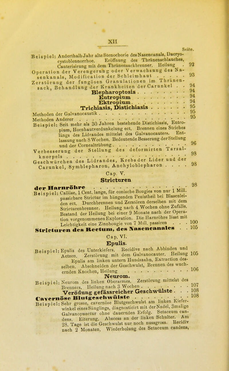 Seite. Beispiel: Anderthalb Jahr alteStenochorie desNasencanals, Dacryo- cystoblennorrhoe. Eröffnung des Thränenschlauches, Cauterisirung mit dem Thränensackbrenner. Heilung . 92 Operation der Verengerung oder Verwachsung de» Na- senkanals, Modification der Schleimhaut ..... Zerstörung der fungösen Granulationen im Thranen- sack, Behandlung der Krankheiten der Carunkel . . 94 Blepharoptoais ^* Entropium Ektropium 94 Trichiasis, Distichiasis 95 Methoden der Galvanocaustik 9o Methoden Anderer U 1 ' Beispiel- Seit mehr als 30 Jahren bestehende Distichiasis, Üntro- pium, Hornhautverdunkelung ect. Brennen eines Striches längs des Lidrandes mittelst des Galvanocauters. Ent- lassung nach 8 Wochen. Bedeutende Besserung der Stellung und der Cornealtrübung .96 Verbesserung der Stellung des deformirten Tarsal- Ge''sch7ürchendes Lidrkndes, Krebs der Lider und der Carunkol, Symblepharon, Anchyloblepharon ....»» Cap. V. Stricturen QQ der Harnrölire , ■ r.' ' ' ' i müi Beispiel: Callöse, 1 Cent.lange, für conischeBougies von nur 1 MiU. passirbare Strictur im hangenden Penistheil bei Blasenlei- den ect Durchbrennen und Zerstören derselben mit dem Slricturenbrenner. Heilung nach 4 Wochen ohne Zufalle. Bestand der Heilung bei einer 9 Monate nach der Opera- tion vorgenommenen Exploration. Die Harnröhre lasst mit Leichtigkeit eine Zinnbougie von 7 Mill. passiren ... 100 Stricturen des Rectum, des Sfasencanales lUö Cap. VI. Epulis. Beispiel: Epulis des Unterkiefers. Recidive nach Abbinden und Aetzen. Zerstörung mit dem Galvanocauter. Heilung lOÖ Epulis am linken untern Hundszahn, Extraction des- selben. Abschneiden der Geschwulst, Brennen des wuch- crnden Knochen, Heilung 106 Neurom. Beispiel: Neurom des linken Oberarmes. Zerstörung mittelst des Brenners. HeilunR nach 3 Wochen . • • • • • • • JXo Verödung gefässreicher Geschwulste . . .108 Cavernöse Blutgcscliwülste . . . . • • • . • • lO» Beispiel: Sehr grosse, cavernüsc Blutgeschwulst am linken Kie er- winkel eines Säuglings, diagnosticirt mit derNadel, iJmaligc Galvanopunctur ohne dauernden Erfolg. Setaceum can- dens Eiterung. Abscess an der linken Schulter. Am 28 Tage ist die Geschwulst nur noch nussgross. Becidiv nach 2 Monaten. Wiederholung des Setaccum candens,