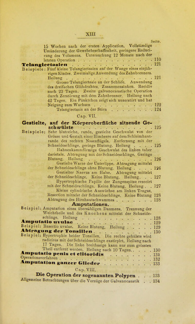 Seile. 15 Wochen nach der ersten Application, VoUstündige Umänderung der Gewehebeschaffenheit, geringere Reduci- rung des Volumens. Untersuchung 12 Monate nach der letzten Operation 110 Telangleetasieii 121 Beispiele : Fünf kleine Telangiectasien auf der Wange eines einjäh- rigen Kindes. ZweimaligeAnwendung desZahnhrcnners. Heilung 121 Grosse Telangiectasie an der Schläfe. Anwendung des dreifachen Glühdrahtes. Zusammensinken. Reeidiv nach 23 Tagen, Zweite galvanocaustische Operation durch Zerstörung mit dem Zahnbrenner. Heilung nach 42 Tagen. Ein Pünktchen zeigt sich unzerstört und hat Neigung zum Wachsen 122 Telangiectasie an der Stirn 124 Cap. VII. Gestielte, auf der Körperoberfläche sitzende Ge- schwülste 125 Beispiele: Sehr blutreiche, runde, gestielte Geschwulst von der Grösse und Gestalt einer Himbeere auf dem Schleimhaut- rande des rechten Nasenflügels. Entfernung mit der Schneidcschlinge, geringe Blutung. Heilung .... 125 Ilahnenkamniförmige Geschwulst des linken tuher darietale. Abtragung mit der Schneideschlinge. Geringe Blutung. Heilung 126 Gestielte Warze der Unterlippe. Abtragung mittelst der Schneideschlinge ohne Blutung. Heilung .... 126 Gestielter Naevus am Halse. Abtragung mittelst der Schneideschlinge. Keine Blutung. Heilung. . . 127 Hypertrophische Papille der Zungenspitze resecirt mit der Schneideschlinge. Keine Blutung. Heilung. . 127 Kleine cylindrische Auswüchse am linken Tragus. Resection mittelst der Schneideschlinge. Keine Blutung 128 Abtragung des Hirnhautschwammes 128 Amputationen. Beispiel: Amputation eines überzähligen Daumens. Trennung der Weichtheile und des Knochens mittelst der Schneide- schlinge. Heilung 128 Aniputatio uvulae 12d Beispiel: Resectio uvulae. Keine Blutung. Heilung 129 Ahtraguns der Tonsillen . . ! 130 Beispiel: Hypertrophie beider Tonsillen. Die rechte gehalste wird radicitus mit der Schneideschlinge exstirpirt, Heilung nach 17 Tagen. Die linke breitbasige kann nur zum grössten Theil entfernt werden. Heilung nach 10 Tagen 130 Amputatio penis et clitoridls 131 Operationsverfahren _ ]32 Amiiutatlon ganzer Glieder . ........ 133 Cap. vni. Die Operation der sogenannten Polypen . . .133 Allgemeine Betrachtungen über die Vorzüge der Galvanocaustik . . 134