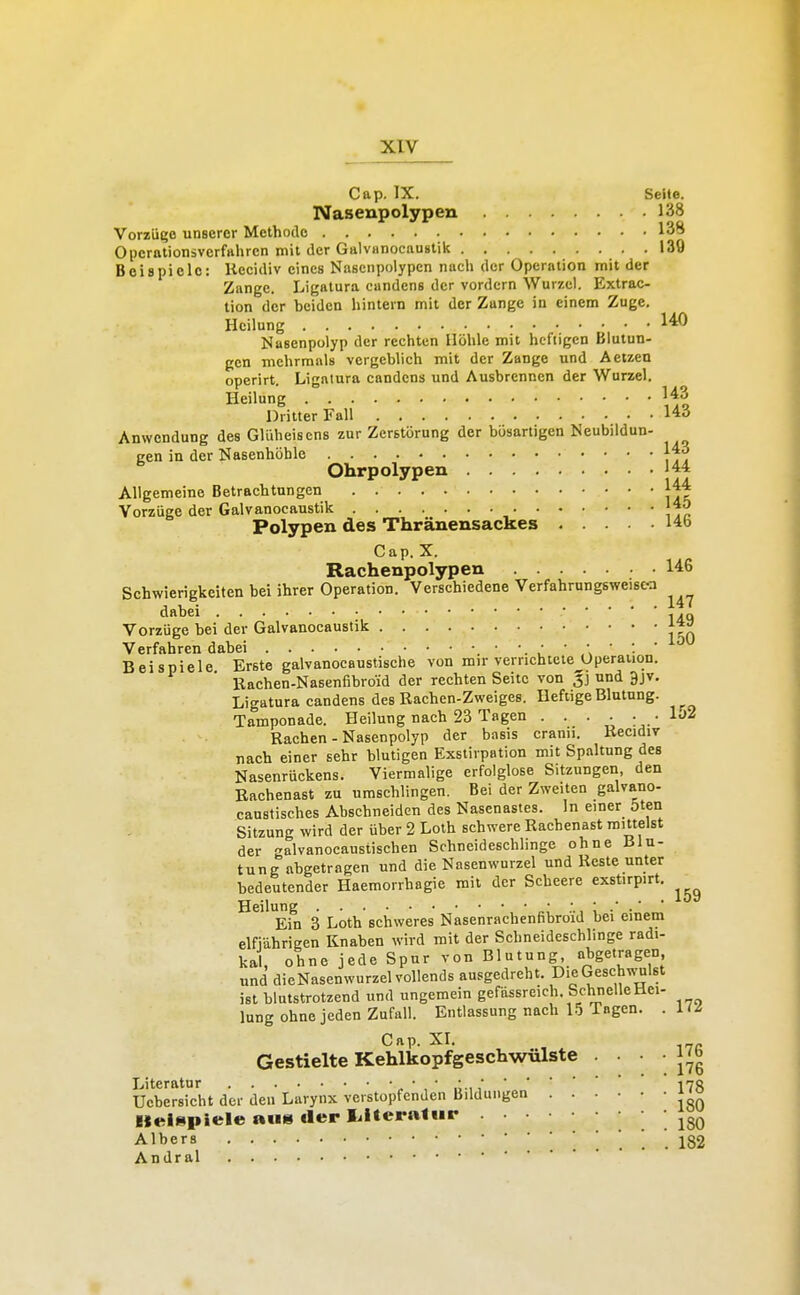 Cap. IX. Seite. Nasenpolypen 138 Vorzüi'e unserer Methode 138 Operationsverfahrcn mit der GalvHnocaustik 139 Beispiele: liecidiv eines Nasenpolypen nach der Operation mit der Zange. Ligatura cundens der vordem Wurzel. Extrac- tion der beiden hintern mit der Zunge in einem Zuge. Heilung 140 Nasenpolyp der rechten Höhle mit heftigen Blutun- gen mehrmals vergeblich mit der Zange und Aetzen operirt. Ligatura candens und Ausbrennen der Wurzel. Heilung '43 Dritter Fall 14ö Anwendung des GUiheisens zur Zerstörung der bösartigen Neubildun- gen in der Nasenhöhle jfS Ohrpolypen 144 Allgemeine Betrachtungen |44 Vorzüge der Galvanocaustik J-J^ Polypen des Thränensackes I4b Cap. X. Rachenpolypen 146 Schwierigkeiten bei ihrer Operation. Verschiedene Verfahrungsweisc-a dabei , .„ Vorzüge bei der Galvanocaustik Verfahren dabei Beispiele Erste galvanocauslische von mir verrichtete Operation. Rachen-Nasenfibroid der rechten Seite von g] und 9jv, Ligatura candens des Rachen-Zweiges. Heftige Blutung. Tamponade. Heilung nach 23 Tagen . . • • : • 1'' Rachen - Nasenpolyp der basis cranu. Recidiv nach einer sehr blutigen Exstirpation mit Spaltung des Nasenrückens. Viermalige erfolglose Sitzungen den Rachenast zu umschlingen. Bei der Zweiten galvano- caustisches Abschneiden des Nasenastes. In einer öten Sitzung wird der über 2 Loth schwere Racbenast mittelst der galvanocaustischen Schneideschlinge ohne Blu- tung abgetragen und die Nasenwurzel und Reste unter bedeutender Haemorrbagie mit der Scheere exstirpirt. Heilung ' Ein 3 Loth schweres Nasenrachenfibroid bei einem elfiahrigen Knaben wird mit der Schneideschlinge radi- kal, ohne jede Spur von Blutung «bgetragen und dieNasenwurzel vollends ausgedreht. DieGeschvvulst ist blutstrotzend und ungemein gefässreich ScbnelleHci- lung ohne jeden Zufall. Entlassung nach 15 Tagen. . C p I Gestielte Kehlkopfgeschwülste • ' J^g Literatur • , * ,*178 Ucbersicbt der den Larynx verstopfenden Bildungen Kelüpiele au» tler lilteralur . 180