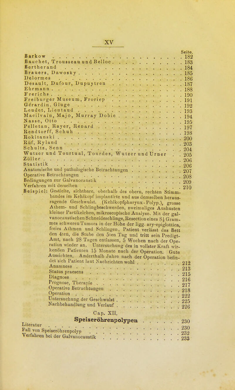 Seite. Barkow 182 Bauchet, Trousseau und Belloc 183 Bertherand 184 Brauers, üawosky 185 Delormes 186 Desault, Dufour, Dupuytren 187 Ehrmann 188 F rerichs 190 Freiburger Museum, Froriep 191 G^rardin, Ginge 192 Leudet, Lieutaud I93 Macilvain, Majo, Murray Dobie I94. Nasse, Otto J95 Pelletan, Rayer, Renard I97 Rendtorff, Schuh 293 Rokitanski 200 Rüf, Ryland 203 Schultz, Senn 204 Wutzer und Tourtual, Tourdes, Wutzer und Urner . .205 Zöller '. ! 20G Statistik 206 Anatomische und pathologische Beti-achtungen ........ 207 Operative Betrachtungen 208 Bedingungen zur Galvanocaustik 209 Verfahren mit derselben 210 Beispiel: Gestielte, sichtbare, oberhalb des obern, rechten Stimm- bandes im Kehlkopf imjilantlrte und aus demselben heraus- ragende Geschwulst. (Kehlkopfpharynx-Polyp.), grosse Athem- und Schlingbeschwerden, zweimaliges Aushusten kleiner Partikelchen, mikroscopischc Analyse. Mit der gal- vanocaustischen Schneideschlinge,ßesection eines Si Gram- mes schwerenTumors in der Höhe der ligg. ary-epiglottica, freies Athmen und Schlingen, Patient verlässt d^as Bett den 4:ten, die Stube den 5ten Tag und tritt sein Predigt- Amt, nach 28 Tugcn entlassen, 5 Wochen nach der Ope- ration wieder an. Untersuchung des in vollster Kraft wir- kenden Patienten 15 Monate nach der Operation. Gute Aussichten. Anderthalb Jahre nach der Operation befin- det sich Patient laut Nachrichten wohl 212 Anamnese 213 Status praesens 215 Diagnose .' ; ; [ ] 2I6 1 rognose, Therapie 217 Operative Betrachtungen • . . . . Operation • . . . Untersuchung der Geschwulst ........ 225 Nachbehandlung und Verlauf ......[[ 226 Cap. XII. Speiseröhrenpolypen 230 Literatur • • • Fall von Speiseröhrenpolyp . . . '.232 Verfahren bei der Galvanocaustik . . 233