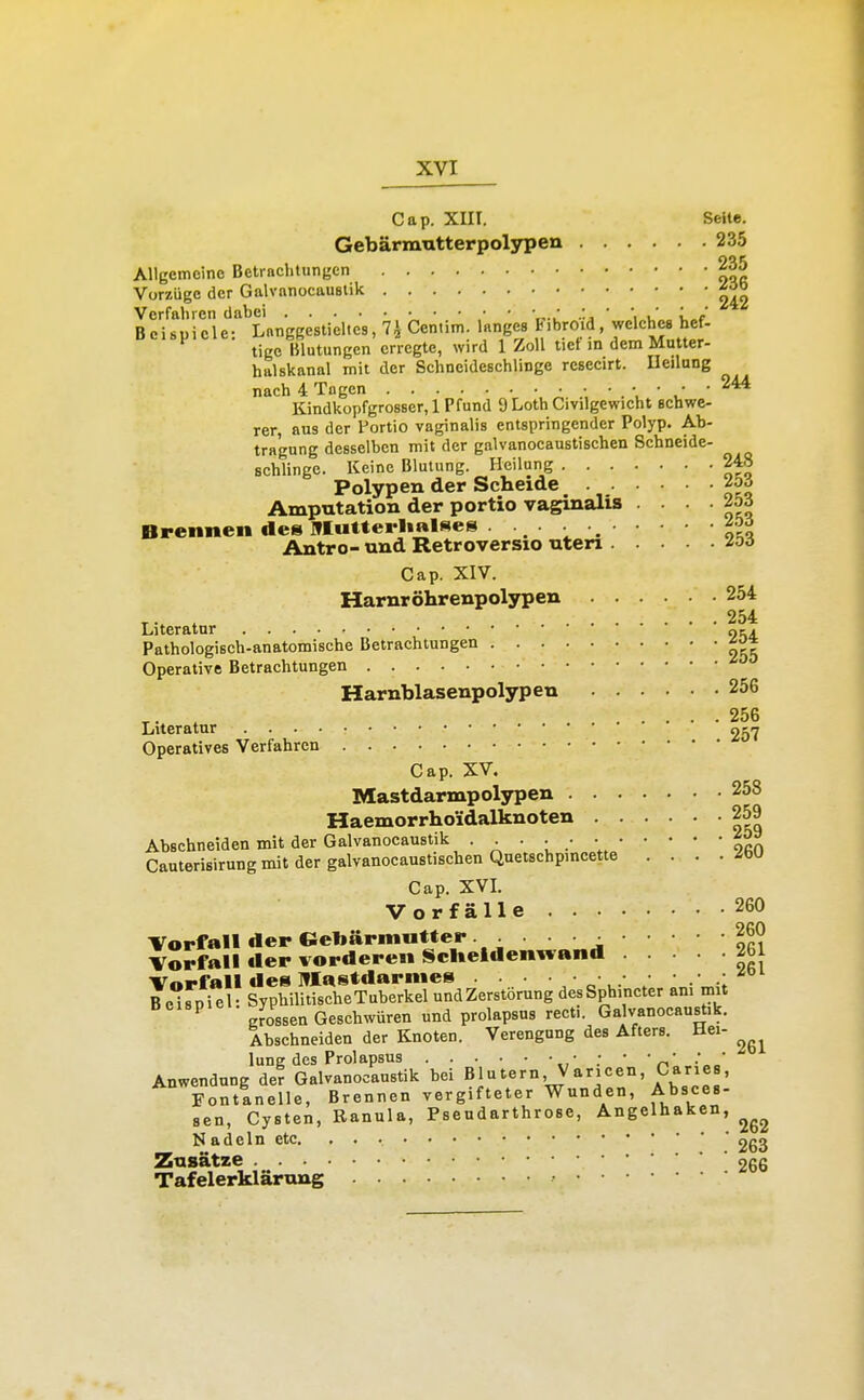 Cap. XIII. Seite. Gebärmntterpolypen 235 Allgemeine Betrachtungen 235 Vorzüge der Galvanocauslik Verfahren dabei ' 'tr i 'a ' 'i^v,,.» i,»f Beispiele- Lnnggestieltcs, 7^ Centim. langes Fibroid, welches hcf- tige Blutungen erregte, wird 1 Zoll tict in dem Mutter- halskanal mit der Schneideschlinge rcsecirt. Heilung nach 4 Togen • • • . v • • -244 Kindkopfgrosser, 1 Pfund 9 Loth Civilgewicht schwe- rer, aus der Portio vaginalis entspringender Polyp. Ab- tragung desselben mit der galvanocaustischen Schneide- schlinge. Keine Blutung. Heilung 248 Polypen der Scheide ^oö Amputation der portio vaginalis . . . . 2bä Brennen des ]»IuUciI»«l«es . ■ Antro- und Retroversio uteri ^oö Cap. XIV. Harnröhrenpolypen 254 ^. 254 Literatur otj Pathologisch-anatomische Betrachlungen ^o* Operative Betrachtungen Harnblasenpolypen 256 , 256 Literatur 257 Operatives Verfahren Cap. XV. Mastdarmpolypen 258 Haemorrhoidalknoten 259 Abschneiden mit der Galvanocaustik ... . • • ^0 Cauterisirung mit der galvanocaustischen Quetschpincette . . . . -ibU Cap. XVI. Vorfälle 260 Vorfall der Gebärmutter. • Vorfall der vorderen Scheidenwand 2bl Vorfall des Mastdarmes • • • .■ ^ B e^rpiel- SyphilitischeTuberkel und Zerstörung desSphincter an. mit ^ Jossen Geschwüren und prolapsus recti. Galvanocaustik. Abschneiden der Knoten. Verengung des Afters. Hei- lung des Prolapsus • ; • • „'J^' Anwendung der Galvanocaustik bei Blutern, Varicen, Ca^es, Fontanelle, Brennen vergifteter Wunden, Absces- sen, Cysten, Eanula, Pseudarthrose, Angelhaken, Nadeln etc 263 Zusätze 266 Tafelerklärung