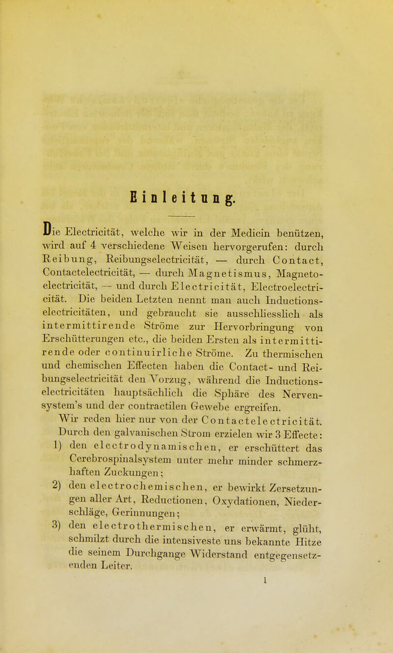 Die Electricität, welche wir in der Medicin benützen, wird auf 4 verscliiedene Weisen hervorgerufen: durch Reib ung, Reibungselectricität, — durch Contact, Contactelectricität,— durch Magnetismus, Magneto- electricität, — und durch Electricität, Electroelectri- cität. Die beiden Letzten nennt man auch Inductions- electricitäten, und gebraucht sie ausschhesslich als intermittirende Sti-öme zur Hervorbringung von Erschütterungen etc., die beiden Ersten als intermitti- rende oder continuirliche Ströme. Zu thermischen und chemischen Effecten haben die Contact- und Rei- bungselectricität den Vorzug, während die Inductions- electricitäten hauptsächlich die Sphäre des Nerven- system's und der contractilen Gewebe ergreifen. Wir reden hier nur von der Contactele ctricität. Durch den galvanischen Strom erzielen wir 3 Effecte: 1) den electrodynamischen, er erschüttert das Cerebrospinalsystem unter mehr minder schmerz- haften Zuckungen; 2) den electrochemischen, er bewirkt Zersetzun- gen aller Art, Reductionen, Oxydationen, Nieder- schläge, Gerinnungen; 3) den electrothermischen, er erwärmt, glüht, schmilzt durch die intensiveste uns bekannte Hitze die seinem Durchgange Widerstand entgegensetz- enden Leiter. 1