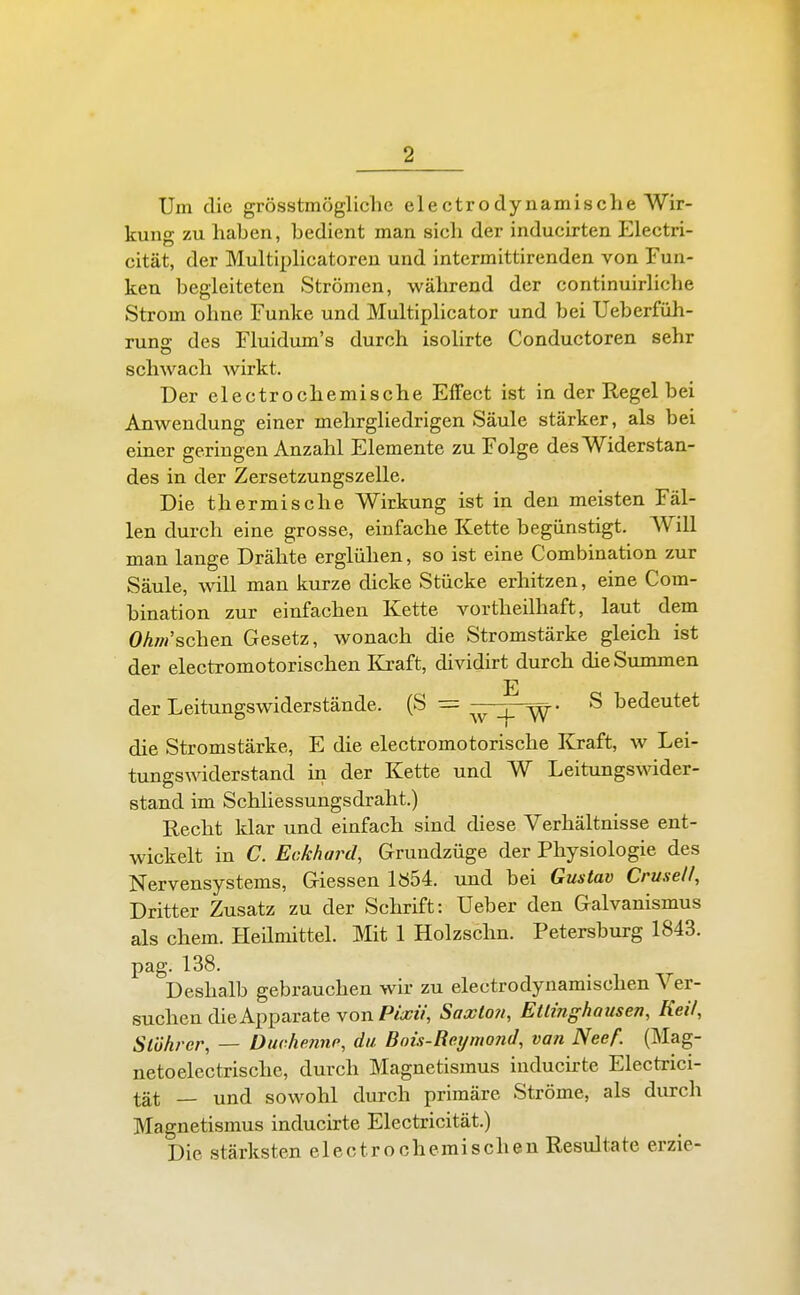 Um die grösstmögliche electrodynamische Wir- kung zu haben, bedient man sich der inducirten Electri- cität, der Multiphcatoren und intermittirenden von Fun- ken begleiteten Strömen, während der continuirhche Strom ohne Funke und Multiphcator und bei Ueberfüh- rung des Fluidum's durch isohrte Conductoren sehr schwach wirkt. Der electrochemische Effect ist in der Regel bei Anwendung einer mehrgliedrigen Säule stärker, als bei einer geringen Anzahl Elemente zu Folge des Widerstan- des in der Zersetzungszelle. Die thermische Wirkung ist in den meisten Fäl- len durch eine grosse, einfache Kette begünstigt. Will man lauge Drähte erglühen, so ist eine Combination zur Säule, will man kurze dicke Stücke erhitzen, eine Com- bination zur einfachen Kette vortheilhaft, laut dem Ohr/r sehen Gesetz, wonach die Stromstärke gleich ist der electromotorischen I&aft, dividirt durch dieSiunmen der Leitungswiderstände. (S = _^ S bedeutet die Stromstärke, E die electromotorische Kraft, w Lei- tungswiderstand in der Kette und W Leitungswider- stand im Schliessungsdraht.) Recht klar und einfach sind diese Verhältnisse ent- wickelt in C. Eckhard, Grundzüge der Physiologie des Nervensystems, Giessen lb54. und bei Gustav Crusell, Dritter Zusatz zu der Schrift: Ueber den Galvanismus als ehem. Heilmittel. Mit 1 Holzschn. Petersburg 1843. pag. 138. Deshalb gebrauchen wir zu electrodynamischen Ver- suchen die Apparate von P/a;?V, Saxtoji, Ettinghausen, Keif, Stührer, — Duche7inp, da Bnis-Reymond, van Neef. (Mag- netoelectrischc, durch Magnetismus induchte Electrici- tät — und sowohl durch primäre Ströme, als durch Magnetismus inducirte Electricität.) Die stärksten electrochemischen Resultate erzie-
