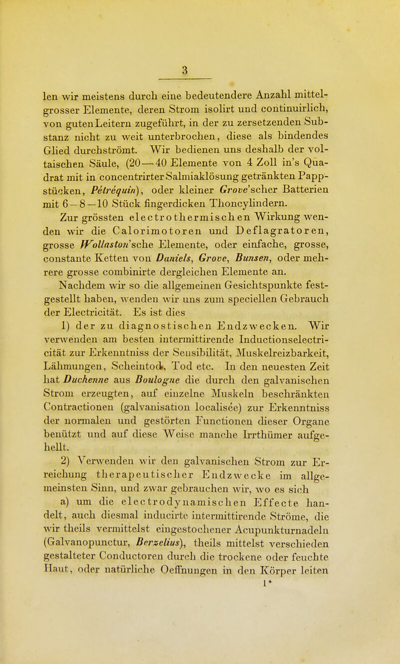 len wir meistens durch eine bedeutendere Anzahl mittel- grosser Elemente, deren Strom isolirt und continuirlich, von guten Leitern zugeführt, in der zu zersetzenden Sub- stanz nicht zu weit unterbrochen, diese als bindendes Glied durchströmt. Wir bedienen uns deshalb der vol- taischen Säule, (20 — 40 Elemente von 4 Zoll ins Qua- drat mit in concentrirter Salmiaklösung getränkten Papp- stücken, Pelrequin), oder kleiner Cro^e'scher Batterien mit 6 — 8—10 Stück fingerdicken Thoncylindern. Zur grössten electrothermischen Wirkung wen- den wir die Calorimotoren und Deflagratoren, grosse JVoUastotisehe, Elemente, oder einfache, grosse, constante Ketten vou Daniels, Grove, Bunsen, oder meh- rere grosse combinirte dergleichen Elemente an. Nachdem wir so die allgemeinen Gesichtspunkte fest- gestellt haben, s enden wk uns zum speciellen Gebrauch der Electricität. Es ist dies 1) der zu diagnostischen Endzwecken. Wir verwenden am besten intermittirende Inductionselectri- cität zur Erkenntniss der Seusibilität, Muskelreizbarkeit, Lähmungen, Scheintod, Tod etc. In den neuesten Zeit hat Duchenne aus Boulogne die durch den galvanischen Strom erzeugten, auf einzelne Muskeln beschränkten Contractioneu (galvanisation localisee) zur Erkenntniss der normalen und gestörten Functionen dieser Organe benützt und auf diese Weise manche Irrthümer aufge- heUt. 2) Verwenden wir den galvanischen Strom zur Er- reichung therapeutischer Endzwecke im allge- meinsten Sinn, und zwar gebrauchen Avir, avo es sich a) xim die electrodynamischen Effecte han- delt, auch diesmal inducirte intermittirende Ströme, die wir theils vermittelst eingestochener Acupunkturnadeln (Galvanopunctur, Berselius), theils mittelst verschieden gestalteter Conductoren durch die trockene oder feuchte Haut, oder natürliche Oelfnuugen in den Körper leiten 1*