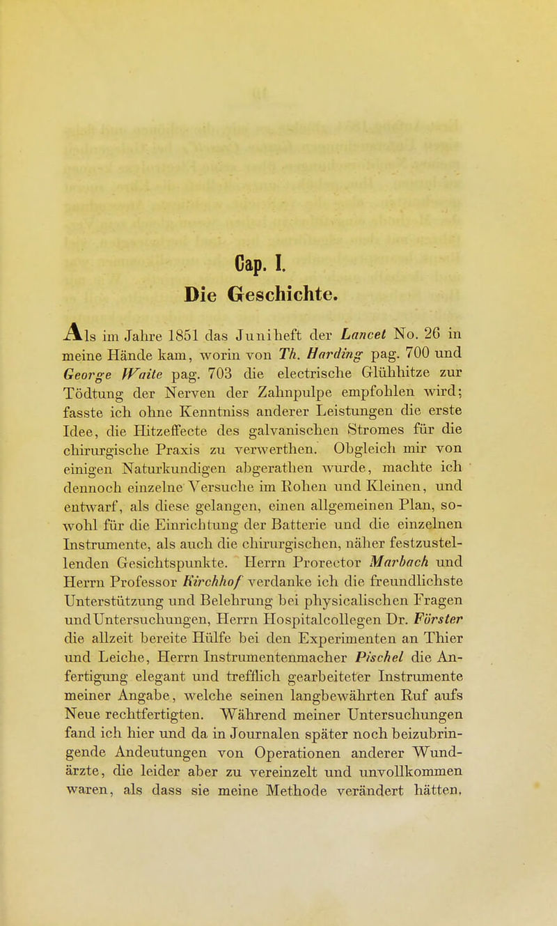 Cap. I. Die Geschichte. Als im Jahre 1851 das Juni lieft der Lancet No. 26 in meine Hände kam, worin von Th. Harding pag. 700 und George fFaüe pag. 703 die electrische Glüliliitze zur Tödtung der Nerven der Zahnpulpe empfohlen wird; fasste ich ohne Kenntniss anderer Leistimgen die erste Idee, die Hitzeffecte des galvanischen Stromes für die chiriu'gische Praxis zu verwerthen. Obgleich mir von einigen Naturkundigen abgerathen wurde, machte ich dennoch einzelne Versuche im Rohen und Kleinen, und entwarf, als diese gelangen, einen allgemeinen Plan, so- wohl für die Einrichtung der Batterie und die einzelnen Instrtunente, als auch die chirurgischen, näher festzustel- lenden Gesichtspunkte. Herrn Prorector Marbach und Herrn Professor Kii^chhof verdanke ich die freundlichste Unterstützung und Belehrung bei physicalischen Prägen und Untersuchungen, Herrn Hospitalcollegen Dr. Förster die allzeit bereite Hülfe bei den Experimenten an Thier und Leiche, Herrn Instriunentenmacher Pischel die An- fertigung elegant und trefflich gearbeiteter Instrumente meiner Angabe, Avelche seinen langbewährten Ruf aufs Neue rechtfertigten. Während meiner Untersuchungen fand ich hier und da in Journalen später noch beizubrin- gende Andeutungen von Operationen anderer Wund- ärzte, die leider aber zu vereinzelt und unvollkommen waren, als dass sie meine Methode verändert hätten,