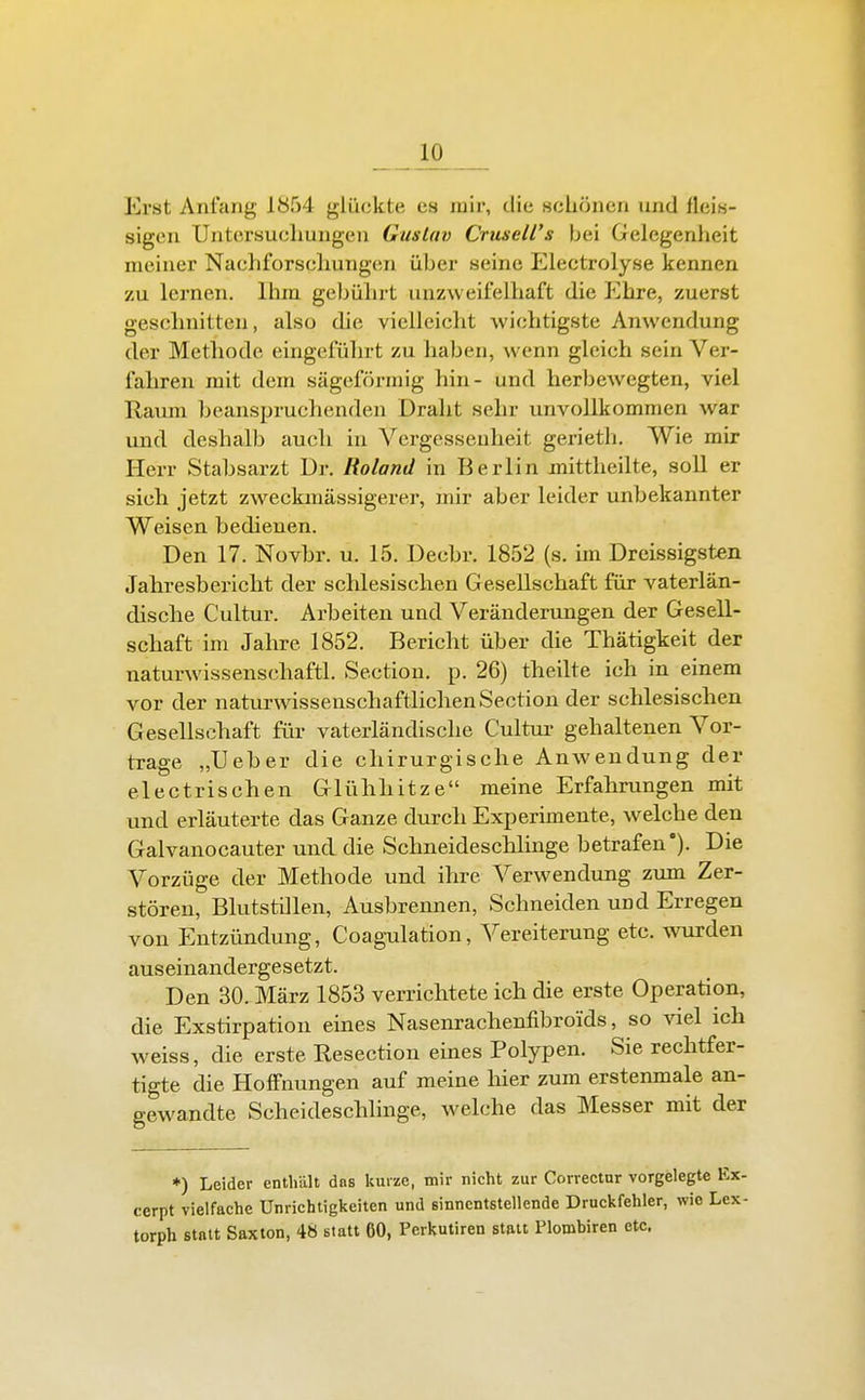Erst Anfang 1854 glückte es mir, die schönen und fleis- sigen Untersuchungen Gustav Crusell's bei Gelegenheit meiner Nachforschungen über seine Electrolyse kennen zu lernen, liim geijührt unzweifelhaft die Ehre, zuerst geschnitten, also die vielleicht wichtigste Anwendung der Methode eingeführt zu haben, wenn gleich sein Ver- fahren mit dem sägeförmig hin- und herbewegten, viel Raum beanspruchenden Draht sehr unvollkommen war und deshalb auch in Vergessenheit gerieth. Wie mir Herr Stabsarzt Dr. Roland in Berlin mittheilte, soll er sich jetzt zweckmässigerer, mir aber leider unbekannter Weisen bedienen. Den 17. Novbr. u. 15. Decbr. 1852 (s. un Dreissigsten Jahresbericht der schlesischen Gesellschaft für vaterlän- dische Cultur. Arbeiten und Veränderungen der Gesell- schaft im Jahre 1852. Bericht über die Thätigkeit der naturwissenschaftl. Sectiou. p. 26) theilte ich in einem vor der naturwissenschaftlichen Section der schlesischen Gesellschaft für vaterländische Cultur gehaltenen Vor- trage „Ueber die chirurgische Anwendung der electrischen Glühhitze meine Erfahrungen mit und erläuterte das Ganze durch Experimente, welche den Galvanocauter und die Schneideschlinge betrafen'). Die Vorzüge der Methode und ihre Verwendung zum Zer- stören, Blutstillen, Ausbrennen, Schneiden und Erregen von Entzündung, Coagulation, Vereiterung etc. wurden auseinandergesetzt. Den 30. März 1853 verrichtete ich die erste Operation, die Exstirpation eines Nasenrachenfibroids, so viel ich weiss, die erste Resection eines Polypen. Sie rechtfer- tigte die Hoffnungen auf meine hier zum erstenmale an- gewandte Scheideschlinge, welche das Messer mit der *) Leider enthalt dos kurze, mir nicht zur Correctnr vorgelegte cerpt vielfache Unrichtigkeiten und sinnentstellende Druckfehler, wie 1 torph statt Saxton, 48 statt 60, Perkutiren statt Plombiren etc.